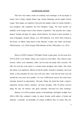 8
2.LITERATURE REVIEW
There have been studies carried out examining team advantages in the top leagues in
Europe: Serie A (Italy), Spanish Primera Liga, German Bundesliga and the English Premier
League. These leagues are comprised of the teams that annually contest for Europe, footballs’s
most prestigious club competition the Uefa Champions League. The teams involved are
identified as the strongest teams in their domestic competitions. They generally have a larger
financial backing and larger fan suppor. Recent literature has looked at home advantade in
terms of disciniplary decisions (Boyko, et al., 2007) (Buraimo, et al., 2010). There is literature
that focuses on officials being biased in their allocation of injury time (Sutter and Kocher,
2004) (Garciano, et al., 2005) (Scoppa, 2008) (Rickman & Witt, 2008) (Riedl, et al., 2015).
Boyko et al (2007) examined 5244 English Premier League games over the seaons from
92/92 to 05/06 to test whether referees were swayed by crowd effects. They retrieved teams
involved, referee, score, attendence, yellow and red cards and penalty kicks converted. The
effect the crowd has on the referee is a common theme throughout these studies. They found
that referees were significanly affected by both the number of people in attendance and crowd
density as they peanalised the away team woth more yellow cards than the home team and
awarded the away teams more penalties. For every 10,000 person increase they found home
advanatge increased by approximately .086 goals. During this period they found a negative
relationship between refereee experience and home advanatge. With 50 referees involved
during this time, the refereees with greate expereince showcased less home advantage.
Buraimo et al. (2010) examined matches in the Bundesliga and English top flight from
2000 to 2006. They conducted a minute by minute bivariate probit analysis of bookes and
dismissals to detemine the probability of a caution at different times in a match. They also
 