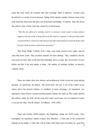 9
found that away teams are awarded with more bookings which is indicative of home team
favouritisim as a reuslt of crowd pressure. During derby matches (mathes between teams in the
same area) they discovered that there was an increased probablility of cautions. They also found
that referees show a home team bias caused by crowd pressure:
“That the net effect of a running track is to increase cards issued to home players
suggests that the result is being driven by the referee's response to the proximity of the
crowd and this is consistent with referees typically being biased towards the home team
because of the presence of partisan spectators.”
They found Similar to Boyko et al.’s study, away teams received more yellow and red
cards than home teams. They provided rationale for these findings. They considered that the
away team are more often on the back foot defending and as a result, they are involved in more
tackles and that if the goal margin is larger , the number of bookings declines as intensity
evidently drops.
These two studies show how referees can be influenced by the crowd nois when making
decisions on sanctioning the players. The crowd noise and size is out of the control of the
referee and it has showed evidence to contribute to home advantage. An experiment was
undertaken where referees watched recorded natches without the sound on. Ther results showed
that referees called less fouls for the away team when crowd noise was on compared to when
it was just the video. (Nevill, Balmer, & Williams, 1999, 2002).
Sutter and Kocher (2004) analysed the Bundesliga during the 01/02 season. They
investigated the hypotheses related to injury time allocation: 1. Extra time in the second half
depends on the margin, 2. Extra time will be longer if the home team are trailing by 1 goal than
 
