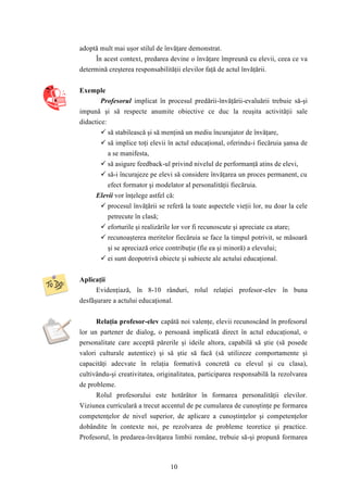 adoptă mult mai uşor stilul de învăţare demonstrat. 
În acest context, predarea devine o învăţare împreună cu elevii, ceea ce va 
determină creşterea responsabilităţii elevilor faţă de actul învăţării. 
10 
Exemple 
Profesorul implicat în procesul predării-învăţării-evaluării trebuie să-şi 
impună şi să respecte anumite obiective ce duc la reuşita activităţii sale 
didactice: 
 să stabilească şi să menţină un mediu încurajator de învăţare, 
 să implice toţi elevii în actul educaţional, oferindu-i fiecăruia şansa de 
a se manifesta, 
 să asigure feedback-ul privind nivelul de performanţă atins de elevi, 
 să-i încurajeze pe elevi să considere învăţarea un proces permanent, cu 
efect formator şi modelator al personalităţii fiecăruia. 
Elevii vor înţelege astfel că: 
 procesul învăţării se referă la toate aspectele vieţii lor, nu doar la cele 
petrecute în clasă; 
 eforturile şi realizările lor vor fi recunoscute şi apreciate ca atare; 
 recunoaşterea meritelor fiecăruia se face la timpul potrivit, se măsoară 
şi se apreciază orice contribuţie (fie ea şi minoră) a elevului; 
 ei sunt deopotrivă obiecte şi subiecte ale actului educaţional. 
Aplicaţii 
Evidenţiază, în 8-10 rânduri, rolul relaţiei profesor-elev în buna 
desfăşurare a actului educaţional. 
Relaţia profesor-elev capătă noi valenţe, elevii recunoscând în profesorul 
lor un partener de dialog, o persoană implicată direct în actul educaţional, o 
personalitate care acceptă părerile şi ideile altora, capabilă să ştie (să posede 
valori culturale autentice) şi să ştie să facă (să utilizeze comportamente şi 
capacităţi adecvate în relaţia formativă concretă cu elevul şi cu clasa), 
cultivându-şi creativitatea, originalitatea, participarea responsabilă la rezolvarea 
de probleme. 
Rolul profesorului este hotărâtor în formarea personalităţii elevilor. 
Viziunea curriculară a trecut accentul de pe cumularea de cunoştinţe pe formarea 
competenţelor de nivel superior, de aplicare a cunoştinţelor şi competenţelor 
dobândite în contexte noi, pe rezolvarea de probleme teoretice şi practice. 
Profesorul, în predarea-învăţarea limbii române, trebuie să-şi propună formarea 
 