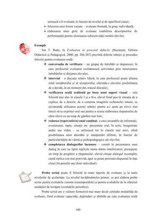 urmează a fi evaluată, în funcţie de nivelul şi de specificul clasei; 
 folosirea unor forme variate – evaluare frontală, în grup, individuală; 
 elaborarea unor grile de evaluare (stabilirea descriptorilor de 
performanţă) pentru eliminarea subiectivităţii notării elevilor. 
100 
Exemple 
Ion T. Radu, în Evaluarea în procesul didactic (Bucureşti, Editura 
Didactică şi Pedagogică, 2000, pp. 206-207) prezintă diferite tehnici şi procedee 
folosite pentru evaluarea orală: 
 conversaţia de verificare – un grupaj de întrebări şi răspunsuri, în 
care profesorul evaluator coordonează activitatea prin structurarea 
întrebărilor şi dirijarea elevului; 
 interviul – o discuţie relativ liberă, în care profesorul poate alterna 
rolul emiţătorului şi al receptorului, oferindu-i elevului posibilitatea 
de a decide, la un moment dat, traseul discuţiei; 
 verificarea orală realizată pe baza unui suport vizual – este 
folosită mai ales în clasele I şi a II-a, elevul fiind pus în situaţia de a 
explica, de a descrie, de a comenta imaginile (schemele) intuite; se 
recomandă utilizarea acestei tehnici pentru a-i ajuta pe elevii mai 
timizi să se exprime oral sau pentru a scurta elaborarea răspunsului de 
către elevii cu un timp de gândire mai lent; 
 redarea (repovestirea) unui conţinut, a unui ansamblu de informaţii, 
evenimente, fapte, situaţii etc. prezentate oral, în scris, înregistrate 
audio sau video – se utilizează tot în clasele mai mici, oferă 
posibilitatea unor abordări şi interpretări diferite, în funcţie de 
particularităţile de vârstă şi psihopedagogice ale elevilor; 
 completarea dialogurilor lacunare – constă în prezentarea unui 
dialog în care au lipsit replicile unuia dintre interlocutori; presupune 
un timp de pregătire a răspunsului: elevul citeşte dialogul incomplet, 
caută replica cea mai potrivită, apoi se poate prezenta răspunsul în faţa 
clasei (în perechi sau chiar individual). 
Proba scrisă poate fi folosită în toate tipurile de evaluare şi la toate 
nivelurile de şcolaritate. La nivelul învăţământului primar, se pot elabora probe 
scrise pentru evaluările curente (extemporalele) şi pentru evaluările de la sfârşitul 
unităţilor de învăţare (evaluările periodice). 
Proba scrisă are o valoare formativă mai mare decât celelalte modalităţi de 
evaluare, fiind evaluate capacităţi, deprinderi şi abilităţi pe care evaluarea orală 
 