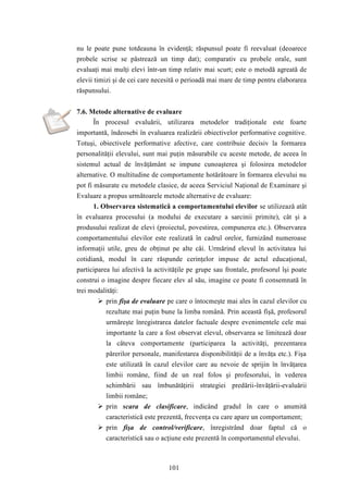 nu le poate pune totdeauna în evidenţă; răspunsul poate fi reevaluat (deoarece 
probele scrise se păstrează un timp dat); comparativ cu probele orale, sunt 
evaluaţi mai mulţi elevi într-un timp relativ mai scurt; este o metodă agreată de 
elevii timizi şi de cei care necesită o perioadă mai mare de timp pentru elaborarea 
răspunsului. 
7.6. Metode alternative de evaluare 
În procesul evaluării, utilizarea metodelor tradiţionale este foarte 
importantă, îndeosebi în evaluarea realizării obiectivelor performative cognitive. 
Totuşi, obiectivele performative afective, care contribuie decisiv la formarea 
personalităţii elevului, sunt mai puţin măsurabile cu aceste metode, de aceea în 
sistemul actual de învăţământ se impune cunoaşterea şi folosirea metodelor 
alternative. O multitudine de comportamente hotărâtoare în formarea elevului nu 
pot fi măsurate cu metodele clasice, de aceea Serviciul Naţional de Examinare şi 
Evaluare a propus următoarele metode alternative de evaluare: 
1. Observarea sistematică a comportamentului elevilor se utilizează atât 
în evaluarea procesului (a modului de executare a sarcinii primite), cât şi a 
produsului realizat de elevi (proiectul, povestirea, compunerea etc.). Observarea 
comportamentului elevilor este realizată în cadrul orelor, furnizând numeroase 
informaţii utile, greu de obţinut pe alte căi. Urmărind elevul în activitatea lui 
cotidiană, modul în care răspunde cerinţelor impuse de actul educaţional, 
participarea lui afectivă la activităţile pe grupe sau frontale, profesorul îşi poate 
construi o imagine despre fiecare elev al său, imagine ce poate fi consemnată în 
trei modalităţi: 
 prin fişa de evaluare pe care o întocmeşte mai ales în cazul elevilor cu 
rezultate mai puţin bune la limba română. Prin această fişă, profesorul 
urmăreşte înregistrarea datelor factuale despre evenimentele cele mai 
importante la care a fost observat elevul, observarea se limitează doar 
la câteva comportamente (participarea la activităţi, prezentarea 
părerilor personale, manifestarea disponibilităţii de a învăţa etc.). Fişa 
este utilizată în cazul elevilor care au nevoie de sprijin în învăţarea 
limbii române, fiind de un real folos şi profesorului, în vederea 
schimbării sau îmbunătăţirii strategiei predării-învăţării-evaluării 
limbii române; 
 prin scara de clasificare, indicând gradul în care o anumită 
caracteristică este prezentă, frecvenţa cu care apare un comportament; 
 prin fişa de control/verificare, înregistrând doar faptul că o 
caracteristică sau o acţiune este prezentă în comportamentul elevului. 
101 
 