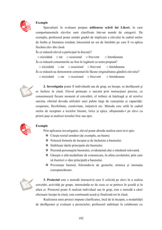 102 
Exemple 
Specialiştii în evaluare propun utilizarea scării lui Likert, în care 
comportamentele elevilor sunt clasificate într-un număr de categorii. De 
exemplu, profesorul poate urmări gradul de implicare a elevului în cadrul orelor 
de limba şi literatura română, întocmind un set de întrebări pe care îl va aplica 
fiecărui elev din clasă: 
În ce măsură elevul a participat la discuţii? 
□ niciodată □ rar □ ocazional □ frecvent □ întotdeauna 
În ce măsură comentariile au fost în legătură cu tema propusă? 
□ niciodată □ rar □ ocazional □ frecvent □ întotdeauna 
În ce măsură au demonstrat comentariile făcute originalitatea gândirii elevului? 
□ niciodată □ rar □ ocazional □ frecvent □ întotdeauna 
2. Investigaţia poate fi individuală sau de grup, ea începe, se desfăşoară şi 
se încheie în clasă. Elevul primeşte o sarcină prin instrucţiuni precise, ce 
consemnează fiecare moment al cercetării, el trebuie să înţeleagă şi să rezolve 
sarcina, oferind dovada utilizării unei palete largi de cunoştinţe şi capacităţi: 
cooperare, flexibilitate, creativitate, iniţiativă etc. Metoda este utilă în cadrul 
orelor de receptare a textelor literare, lirice şi epice, obişnuindu-i pe elevi cu 
primii paşi ai analizei textului liric sau epic. 
Exemple 
Prin aplicarea investigaţiei, elevul poate aborda analiza unui text epic: 
 Citeşte textul următor (de exemplu, un basm). 
 Notează formula de început şi de încheiere a basmului. 
 Stabileşte ideile principale ale basmului. 
 Prezintă personajele basmului, evidenţiind câte o trăsătură relevantă. 
 Găseşte o altă modalitate de comunicare, în afara cuvântului, prin care 
să ilustrezi o idee principală a basmului. 
 Povesteşte basmul, folosindu-te de gesturile, mimica şi intonaţia 
corespunzătoare. 
3. Proiectul este o metodă interactivă care îi solicită pe elevi în a realiza 
cercetări, activităţi pe grupe, interesându-se de ceea ce se petrece în şcoală şi în 
afara ei. Proiectul poate fi realizat individual sau în grup, este o metodă a cărei 
efectuare începe în clasă, este continuată acasă şi finalizată tot în clasă. 
Realizarea unui proiect impune clarificarea, încă de la început, a modalităţii 
de desfăşurare şi evaluare a proiectului; profesorul stabileşte în colaborare cu 
 