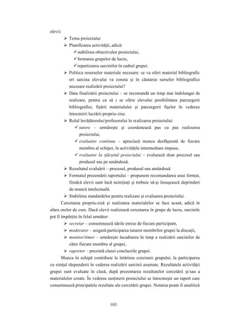 103 
elevii: 
 Tema proiectului 
 Planificarea activităţii, adică: 
 stabilirea obiectivelor proiectului, 
 formarea grupelor de lucru, 
 repartizarea sarcinilor în cadrul grupei. 
 Politica resurselor materiale necesare: se va oferi material bibliografic 
ori sarcina elevului va consta şi în căutarea surselor bibliografice 
necesare realizării proiectului? 
 Data finalizării proiectului – se recomandă un timp mai îndelungat de 
realizare, pentru ca să i se ofere elevului posibilitatea parcurgerii 
bibliografiei, fişării materialului şi parcurgerii fişelor în vederea 
întocmirii lucrării propriu-zise. 
 Rolul învăţătorului/profesorului în realizarea proiectului: 
 tutore – urmăreşte şi coordonează pas cu pas realizarea 
proiectului, 
 evaluator continuu – apreciază munca desfăşurată de fiecare 
membru al echipei, în activităţile intermediare impuse, 
 evaluator la sfârşitul proiectului – evaluează doar procesul sau 
produsul sau pe amândouă. 
 Rezultatul evaluării – procesul, produsul sau amândouă 
 Formatul prezentării raportului – propunem recomandarea unui format, 
fiindcă elevii sunt încă neiniţiaţi şi trebuie să-şi însuşească deprinderi 
de muncă intelectuală. 
 Stabilirea standardelor pentru realizare şi evaluarea proiectului. 
Cercetarea propriu-zisă şi realizarea materialelor se face acasă, adică în 
afara orelor de curs. Dacă elevii realizează cercetarea în grupe de lucru, sarcinile 
pot fi împărţite în felul următor: 
 secretar – consemnează ideile emise de fiecare participant, 
 moderator – asigură participarea tuturor membrilor grupei la discuţii, 
 monitor/timer – urmăreşte încadrarea în timp a realizării sarcinilor de 
către fiecare membru al grupei, 
 raportor – prezintă clasei concluziile grupei. 
Munca în echipă contribuie la întărirea coeziunii grupului, la participarea 
cu simţul răspunderii în vederea realizării sarcinii asumate. Rezultatele activităţii 
grupei sunt evaluate în clasă, după prezentarea rezultatelor cercetării şi/sau a 
materialelor create. În vederea susţinerii proiectului se întocmeşte un raport care 
consemnează principalele rezultate ale cercetării grupei. Notarea poate fi analitică 
 