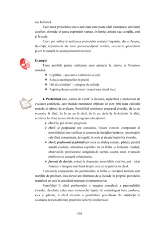 104 
sau holistică. 
Realizarea proiectelor este o activitate care poate oferi numeroase satisfacţii 
elevilor, oferindu-le şansa exprimării variate, în limbaj artistic sau ştiinţific, oral 
şi în scris. 
Elevii pot utiliza în realizarea proiectelor material lingvistic, dar şi desene, 
ilustraţii, reproduceri ale unor picturi/sculpturi celebre, susţinerea proiectului 
poate fi însoţită de acompaniament muzical. 
Exemple 
Teme posibile pentru realizarea unor proiecte la Limba şi literatura 
română: 
 Copilăria – aşa cum o vedem noi şi alţii 
 Rotaţia anotimpurilor în poezii 
 Hai să colindăm! – culegere de colinde 
 Reportaj despre şcoala mea / oraşul meu (satul meu) 
4. Portofoliul este „cartea de vizită” a elevului, reprezintă o modalitate de 
evaluare complexă, care include rezultatele obţinute de elev prin toate celelalte 
metode şi tehnici de evaluare. Portofoliul urmăreşte progresul elevului, de la un 
semestru la altul, de la un an la altul, de la un ciclu de învăţământ la altul, 
utilitatea lui fiind remarcată de toţi agenţii educaţionali: 
 elevii îşi pot urmări progresul, 
 elevii şi profesorul pot comunica, fiecare element component al 
portofoliului este verificat şi corectat de învăţător/profesor, observaţiile 
sale fiind consemnate, de regulă, în scris şi ataşate lucrărilor elevului, 
 elevii, profesorul şi părinţii pot avea un dialog concret, părinţii putând 
urmări evoluţia, atitudinea copilului lor la limba şi literatura română, 
observaţiile profesorului atrăgându-le atenţia asupra unor eventuale 
probleme ce aşteaptă soluţionarea, 
 factorii de decizie, având la dispoziţie portofoliile elevilor, pot să-şi 
formeze o imagine mai bună despre ceea ce se petrece în clasă. 
Elementele componente ale portofoliului la limba şi literatura română sunt 
stabilite de profesor, însă elevul are libertatea de a include în propriul portofoliu 
materiale pe care le consideră necesare şi reprezentative. 
Portofoliul îi oferă profesorului o imagine complexă a personalităţii 
elevului, deschide calea unei comunicări lipsite de constrângeri între profesor, 
elev şi părinte, îi oferă elevului o posibilitate generatoare de satisfacţii în 
asumarea responsabilităţii propriilor achiziţii intelectuale. 
 