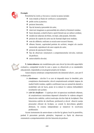 105 
Exemple 
Portofoliul la Limba şi literatura română ar putea include: 
 teste iniţiale şi finale de verificare a cunoştinţelor; 
 probe scrise şi practice; 
 proiecte întocmite; 
 fişe de lectură şi prezentări de carte; 
 interviuri imaginare cu personalităţi ale culturii şi literaturii române; 
 benzi desenate, având la bază o operă literară sau un subiect cotidian; 
 modele de redactare de bilete, invitaţii, cărţi poştale, felicitări; 
 proiecte de coperte de carte sau de ilustraţii după texte studiate; 
 note de călătorie, realizate cu ocazia unor excursii literare; 
 albume literare, cuprinzând portrete de scriitori, imagini ale caselor 
memoriale, reproduceri ale unor coperte de carte; 
 proiecte de spectacole literare; 
 fişe de observare sistematică a comportamentului elevului, realizate 
de profesor; 
 autoevaluările elevului. 
5. Autoevaluarea este modalitatea prin care elevul îşi dezvoltă capacităţile 
evaluative, comparând nivelul la care a ajuns cu obiectivele şi cu standardele 
educaţionale, impunându-şi un program propriu de învăţare. 
Autoevaluarea urmăreşte comportamentele din domeniul afectiv, care pot fi 
evaluate prin: 
 chestionare – elevilor li se cere să răspundă sincer la întrebări; prin 
completarea chestionarului, elevul conştientizează cerinţele impuse de 
studiul limbii române, capătă o confirmare (sau un semnal de alarmă) a 
modalităţii sale de lucru, poate să ia măsuri în vederea îmbunătăţirii 
rezultatelor sale şcolare; 
 scări de clasificare – îi ajută pe elevi să aprecieze rezultatele obţinute, 
să conştientizeze necesitatea depunerii eforturilor în vederea atingerii 
obiectivelor stabilite, cultivă motivaţia elevilor faţă de învăţătură. Prin 
întocmirea scărilor de clasificare, profesorul şi elevul observă esenţa 
procesului eficient de învăţare, ce constă în dezvoltarea gândirii 
abstracte, în crearea independenţei şi iniţiativei în rezolvarea 
problemelor. 
Aceste instrumente de autoevaluare a elevilor îşi găsesc locul în portofoliu, 
putând fi prezentate periodic părinţilor, împreună cu fişele de observare 
sistematică a comportamentului elevilor întocmite de profesor. 
 