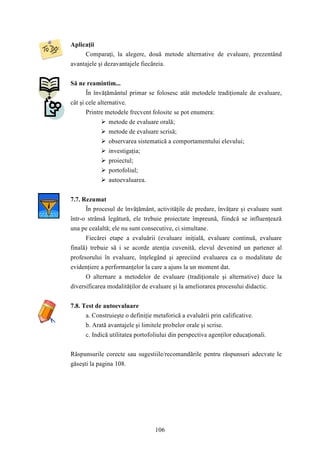 106 
Aplicaţii 
Comparaţi, la alegere, două metode alternative de evaluare, prezentând 
avantajele şi dezavantajele fiecăreia. 
Să ne reamintim... 
În învăţământul primar se folosesc atât metodele tradiţionale de evaluare, 
cât şi cele alternative. 
Printre metodele frecvent folosite se pot enumera: 
 metode de evaluare orală; 
 metode de evaluare scrisă; 
 observarea sistematică a comportamentului elevului; 
 investigaţia; 
 proiectul; 
 portofoliul; 
 autoevaluarea. 
7.7. Rezumat 
În procesul de învăţământ, activităţile de predare, învăţare şi evaluare sunt 
într-o strânsă legătură, ele trebuie proiectate împreună, fiindcă se influenţează 
una pe cealaltă; ele nu sunt consecutive, ci simultane. 
Fiecărei etape a evaluării (evaluare iniţială, evaluare continuă, evaluare 
finală) trebuie să i se acorde atenţia cuvenită, elevul devenind un partener al 
profesorului în evaluare, înţelegând şi apreciind evaluarea ca o modalitate de 
evidenţiere a performanţelor la care a ajuns la un moment dat. 
O alternare a metodelor de evaluare (tradiţionale şi alternative) duce la 
diversificarea modalităţilor de evaluare şi la ameliorarea procesului didactic. 
7.8. Test de autoevaluare 
a. Construieşte o definiţie metaforică a evaluării prin calificative. 
b. Arată avantajele şi limitele probelor orale şi scrise. 
c. Indică utilitatea portofoliului din perspectiva agenţilor educaţionali. 
Răspunsurile corecte sau sugestiile/recomandările pentru răspunsuri adecvate le 
găseşti la pagina 108. 
 