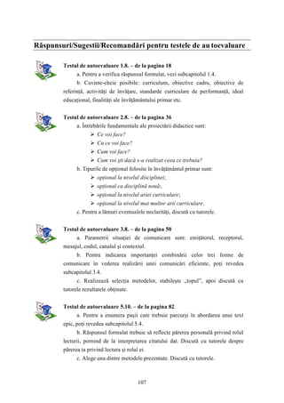 Răspunsuri/Sugestii/Recomandări pentru testele de au toevaluare 
Testul de autoevaluare 1.8. – de la pagina 18 
a. Pentru a verifica răspunsul formulat, vezi subcapitolul 1.4. 
b. Cuvinte-cheie posibile: curriculum, obiective cadru, obiective de 
referinţă, activităţi de învăţare, standarde curriculare de performanţă, ideal 
educaţional, finalităţi ale învăţământului primar etc. 
Testul de autoevaluare 2.8. – de la pagina 36 
a. Întrebările fundamentale ale proiectării didactice sunt: 
 Ce voi face? 
 Cu ce voi face? 
 Cum voi face? 
 Cum voi şti dacă s-a realizat ceea ce trebuia? 
b. Tipurile de opţional folosite în învăţământul primar sunt: 
 opţional la nivelul disciplinei; 
 opţional ca disciplină nouă; 
 opţional la nivelul ariei curriculare; 
 opţional la nivelul mai multor arii curriculare. 
c. Pentru a lămuri eventualele neclarităţi, discută cu tutorele. 
Testul de autoevaluare 3.8. – de la pagina 50 
a. Parametrii situaţiei de comunicare sunt: emiţătorul, receptorul, 
mesajul, codul, canalul şi contextul. 
b. Pentru indicarea importanţei combinării celor trei forme de 
comunicare în vederea realizării unei comunicări eficiente, poţi revedea 
subcapitolul 3.4. 
c. Realizează selecţia metodelor, stabileşte „topul”, apoi discută cu 
107 
tutorele rezultatele obţinute. 
Testul de autoevaluare 5.10. – de la pagina 82 
a. Pentru a enumera paşii care trebuie parcurşi în abordarea unui text 
epic, poţi revedea subcapitolul 5.4. 
b. Răspunsul formulat trebuie să reflecte părerea personală privind rolul 
lecturii, pornind de la interpretarea citatului dat. Discută cu tutorele despre 
părerea ta privind lectura şi rolul ei. 
c. Alege una dintre metodele prezentate. Discută cu tutorele. 
 