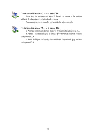 Testul de autoevaluare 6.7. – de la pagina 94 
Acest test de autoevaluare poate fi folosit cu succes şi în procesul 
didactic desfăşurat cu elevii din clasele primare. 
Pentru rezolvarea eventualelor neclarităţi, discută cu tutorele. 
Testul de autoevaluare 7.8. – de la pagina 106 
a. Pentru a formula un răspuns potrivit, poţi consulta subcapitolul 7.3. 
b. Pentru a indica avantajele şi limitele probelor orale şi scrise, consultă 
108 
subcapitolul 7.5. 
c. Dacă întâmpini dificultăţi în formularea răspunsului, poţi revedea 
subcapitolul 7.6. 
 