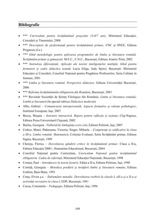 109 
Bibliografie 
 *** Curriculum pentru învăţământul preşcolar (3-6/7 ani), Ministerul Educaţiei, 
Cercetării şi Tineretului, 2008 
 *** Descriptori de performanţă pentru învăţământul primar, CNC şi SNEE, Editura 
Prognosis (f.a.) 
 *** Ghid metodologic pentru aplicarea programelor de limba şi literatura română. 
Învăţământ primar şi gimnazial, M.E.C., C.N.C., Bucureşti, Editura Aramis Print, 2002 
 *** Instruirea diferenţiată. Aplicaţii ale teoriei inteligenţelor multiple. Ghid pentru 
formatori şi cadre didactice (coord. Lucia Gliga, Jody Spiro). Bucureşti: Ministerul 
Educaţiei şi Cercetării, Consiliul Naţional pentru Pregătirea Profesorilor, Seria Calitate în 
formare, 2001 
 *** Limba şi literatura română. Perspective didactice, Editura Universităţii Bucureşti, 
2006 
 *** Reforma învăţământului obligatoriu din România, Bucureşti, 2003 
 *** Revistele Societăţii de Ştiinţe Filologice din România: Limba şi literatura română; 
Limbă şi literatură (în special rubrica Didactica modernă) 
 Albu, Gabriel – Comunicarea interpersonală. Aspecte formative şi valenţe psihologice, 
Institutul European, Iaşi, 2007 
 Bocoş, Muşata – Instruire interactivă. Repere pentru reflecţie şi acţiune, Cluj-Napoca, 
Editura Presa Universitară Clujeană, 2002 
 Burlea, Georgeta –Tulburările limbajului scris-citit, Editura Polirom, Iaşi, 2007 
 Cerkez, Matei; Pădureanu, Victoria; Singer, Mihaela – Competenţe şi calificative la clasa 
a III-a. Limba română. Matematică, Colecţia Evaluare, Seria Învăţământ primar, Editura 
Sigma, Bucureşti, 1999 
 Chereja, Florica – Dezvoltarea gândirii critice în învăţământul primar. Clasa a II-a, 
Editura Educaţia 2000+, Humanitas Educational, Bucureşti, 2004 
 Consiliul Naţional pentru Curriculum, Curriculum Naţional pentru învăţământul 
obligatoriu. Cadru de referinţă, Ministerul Educaţiei Naţionale, Bucureşti, 1998 
 Cornea, Paul – Introducere în teoria lecturii, Ediţia a II-a, Editura Polirom, Iaşi, 1998 
 Corniţă, Georgeta – Metodica predării şi învăţării limbii şi literaturii române, Editura 
Umbria, Baia-Mare, 1993 
 Creţu, Elvira ş.a. – Îndrumător metodic. Dezvoltarea vorbirii la clasele I, aII-a şi a II-a şi 
activităţi recreative la clasa I, EDP, Bucureşti, 1981 
 Cucoş, Constantin – Pedagogie, Editura Polirom, Iaşi, 1996 
 