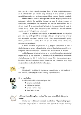 unor elevi cu o cultură comunicaţională şi literară de bază, capabili să comunice 
şi să interacţioneze cu semenii, să-şi utilizeze în mod eficient şi creativ 
capacităţile proprii pentru rezolvarea unor probleme concrete din viaţa cotid iană. 
Didactica limbii române la începutul mileniului III presupune ancorarea 
puternică a elevilor în realităţile timpului pe care îl trăiesc, formarea şi 
dezvoltarea competenţelor de comunicare ale elevilor, familiarizarea lor cu 
diverse situaţii de comunicare (orală/scrisă, texte literare/nonliterare), adecvate 
vârstei şcolare, crearea unor situaţii reale de comunicare, utilizând cvintele 
uzuale, necesare închegării unei conversaţii. 
Trebuie să se pună un accent deosebit pe motivaţia elevilor, pe cultivarea 
prin toate mijloacele posibile a motivaţiei intrinseci care presupune formarea 
unor sentimente superioare: interesul pentru cultură, pentru cunoaştere, pentru 
frumos, curiozitatea – dorinţa de a afla cât mai multe despre o temă dată, 
aspiraţia spre competenţă. 
E foarte important ca profesorul să-şi propună dezvoltarea la elevi a 
gândirii abstracte, crearea independenţei şi iniţiativei în soluţionarea problemelor 
complexe, cultivarea motivaţiei – esenţe ale unui proces eficient de învăţare. 
Arătând elevului că este privit nu ca un obiect al muncii profesorului, ci 
drept o entitate de sine stătătoare, ca o personalitate în plină formare, se schimbă 
şi atitudinea elevului faţă de studiul limbii române. Orice încercare de apropiere 
de cultura şi civilizaţia română trebuie folosită din plin, creându-se astfel starea 
emoţională necesară studiului limbii în funcţiune. 
11 
Aplicaţii 
Identifică 2-3 modalităţi de motivare a şcolarului mic, în vederea formării 
unei atitudini pozitive faţă de studiul limbii şi literaturii române. 
Să ne reamintim... 
Cuvintele-cheie ale acestui subcapitol sunt: 
 reformă curriculară; 
 viziune curriculară; 
 relaţie profesor-elev; 
 motivaţia elevilor. 
1.4. Locul şi rolul disciplinei Limba şi literatura română în învăţământul 
primar 
Studiul limbii şi literaturii române în învăţământul obligatoriu îşi propune 
dezvoltarea competenţelor de comunicare orală şi scrisă ale elevilor, precum şi 
 