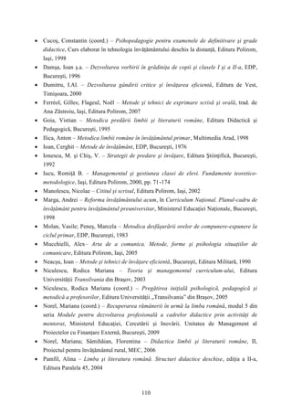  Cucoş, Constantin (coord.) – Psihopedagogie pentru examenele de definitivare şi grade 
didactice, Curs elaborat în tehnologia învăţământului deschis la distanţă, Editura Polirom, 
Iaşi, 1998 
 Damşa, Ioan ş.a. – Dezvoltarea vorbirii în grădiniţa de copii şi clasele I şi a II-a, EDP, 
110 
Bucureşti, 1996 
 Dumitru, I.Al. – Dezvoltarea gândirii critice şi învăţarea eficientă, Editura de Vest, 
Timişoara, 2000 
 Ferréol, Gilles; Flageul, Noël – Metode şi tehnici de exprimare scrisă şi orală, trad. de 
Ana Zăstroiu, Iaşi, Editura Polirom, 2007 
 Goia, Vistian – Metodica predării limbii şi literaturii române, Editura Didactică şi 
Pedagogică, Bucureşti, 1995 
 Ilica, Anton – Metodica limbii române în învăţământul primar, Multimedia Arad, 1998 
 Ioan, Cerghit – Metode de învăţământ, EDP, Bucureşti, 1976 
 Ionescu, M. şi Chiş, V. – Strategii de predare şi învăţare, Editura Ştiinţifică, Bucureşti, 
1992 
 Iucu, Romiţă B. – Managementul şi gestiunea clasei de elevi. Fundamente teoretico-metodologice, 
Iaşi, Editura Polirom, 2000, pp. 71-174 
 Manolescu, Nicolae – Cititul şi scrisul, Editura Polirom, Iaşi, 2002 
 Marga, Andrei – Reforma învăţământului acum, în Curriculum Naţional. Planul-cadru de 
învăţământ pentru învăţământul preuniversitar, Ministerul Educaţiei Naţionale, Bucureşti, 
1998 
 Molan, Vasile; Peneş, Marcela – Metodica desfăşurării orelor de compunere-expunere la 
ciclul primar, EDP, Bucureşti, 1983 
 Mucchielli, Alex– Arta de a comunica. Metode, forme şi psihologia situaţiilor de 
comunicare, Editura Polirom, Iaşi, 2005 
 Neacşu, Ioan – Metode şi tehnici de învăţare eficientă, Bucureşti, Editura Militară, 1990 
 Niculescu, Rodica Mariana – Teoria şi managementul curriculum-ului, Editura 
Universităţii Transilvania din Braşov, 2003 
 Niculescu, Rodica Mariana (coord.) – Pregătirea iniţială psihologică, pedagogică şi 
metodică a profesorilor, Editura Universităţii „Transilvania” din Braşov, 2005 
 Norel, Mariana (coord.) – Recuperarea rămânerii în urmă la limba română, modul 5 din 
seria Module pentru dezvoltarea profesională a cadrelor didactice prin activităţi de 
mentorat, Ministerul Educaţiei, Cercetării şi Inovării. Unitatea de Management al 
Proiectelor cu Finanţare Externă, Bucureşti, 2009 
 Norel, Mariana; Sâmihăian, Florentina – Didactica limbii şi literaturii române, II, 
Proiectul pentru învăţământul rural, MEC, 2006 
 Pamfil, Alina – Limba şi literatura română. Structuri didactice deschise, ediţia a II-a, 
Editura Paralela 45, 2004 
 
