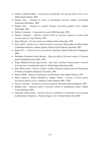  Pandrea, Carmela-Valena – Comunicarea gramaticală. 101 exerciţii pentru clasa a II-a, 
111 
Editura Pastel, Braşov, 2009 
 Panţuru, Stan – Elemente de teoria şi metodologia instruirii, Editura Universităţii 
Transilvania din Braşov, 2002 
 Panţuru, Stan – Instruirea în spiritul strategiei dezvoltării gândirii critice, Editura 
Psihomedia, 2003 
 Parfene, Constantin – Compoziţiile în şcoală, EDP, Bucureşti, 1980 
 Parfene, Constantin – Metodica studierii limbii şi literaturii române în şcoală. Ghid 
teoretico-aplicativ, Iaşi, Polirom, 1999 
 Peneş, Marcela – Caiet de comunicare, Editura Aramis, Bucureşti, 1996 
 Petty, Geoff – Profesorul azi. Metode moderne de predare, Prima ediţie în limba română, 
Coordonator traducere: Adriana Ţepelea, Editura Atelier Didactic, Bucureşti, 2007 
 Radu, Ion T. – Evaluarea în procesul didactic, Bucureşti, Editura Didactică şi Pedagogică, 
2000 
 Sâmihăian, Florentina; Norel, Mariana – Didactica limbii şi literaturii române, I, Proiectul 
pentru învăţământul rural, MEC, 2005 
 Singer, Mihaela; Sarivan, Ligia (coord.) – Quo vadis, Academia? Repere pentru o reformă 
de profunzime în învăţământul superior, Editura Sigma, Bucureşti, 2006 
 Stan, Mihai (coord.) –Ghid de evaluare. Limba şi literatura română, Serviciul Naţional de 
Evaluare şi Examinare, Bucureşti, Ed.Aramis, 2001 
 Stanciu, Mihai – Reforma conţinuturilor învăţământului. Iaşi: Editura Polirom, 1999 
 Steele, Jeannie L.; Kurtis, Meredith S.; Temple, Charles – Lectura şi scrierea pentru 
dezvoltarea gândirii critice, volumul I, Centru Educaţia 2000+, 1998 
 Stoica, A. (coord.) – Evaluarea curentă şi examenele, Bucureşti, Editura Prognosis, 2001 
 Şerdean, Ioan – Didactica limbii şi literaturii române în învăţământul primar, Editura 
Corint, Bucureşti, 2008 
 Vlăsceanu, Lazăr (coord.) – Şcoala la răscruce. Schimbare şi continuitate în curriculumul 
învăţământului obligatoriu – Studiu de impact, vol. I, Editura Polirom, Iaşi, 2002 
