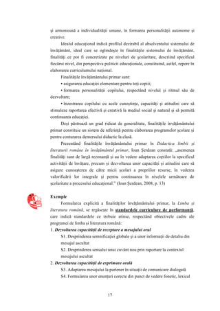 şi armonioasă a individualităţii umane, în formarea personalităţii autonome şi 
creative. 
Idealul educaţional indică profilul dezirabil al absolventului sistemului de 
învăţământ, ideal care se oglindeşte în finalităţile sistemului de învăţământ, 
finalităţi ce pot fi concretizate pe niveluri de şcolaritate, descriind specificul 
fiecărui nivel, din perspectiva politicii educaţionale, constituind, astfel, repere în 
elaborarea curriculumului naţional. 
Finalităţile învăţământului primar sunt: 
• asigurarea educaţiei elementare pentru toţi copiii; 
• formarea personalităţii copilului, respectând nivelul şi ritmul său de 
17 
dezvoltare; 
• înzestrarea copilului cu acele cunoştinţe, capacităţi şi atitudini care să 
stimuleze raportarea efectivă şi creativă la mediul social şi natural şi să permită 
continuarea educaţiei. 
Deşi păstrează un grad ridicat de generalitate, finalităţile învăţământului 
primar constituie un sistem de referinţă pentru elaborarea programelor şcolare şi 
pentru conturarea demersului didactic la clasă. 
Prezentând finalităţile învăţământului primar în Didactica limbii şi 
literaturii române în învăţământul primar, Ioan Şerdean constată: „asemenea 
finalităţi sunt de largă rezonanţă şi au în vedere adaptarea copiilor la specificul 
activităţii de învăţare, precum şi dezvoltarea unor capacităţi şi atitudini care să 
asigure cunoaşterea de către micii şcolari a propriilor resurse, în vederea 
valorificării lor integrale şi pentru continuarea în nivelele următoare de 
şcolaritate a procesului educaţional.” (Ioan Şerdean, 2008, p. 13) 
Exemple 
Formularea explicită a finalităţilor învăţământului primar, la Limba şi 
literatura română, se regăseşte în standardele curriculare de performanţă, 
care indică standardele ce trebuie atinse, respectând obiectivele cadru ale 
programei de limba şi literatura română: 
1. Dezvoltarea capacităţii de receptare a mesajului oral 
S1. Desprinderea semnificaţiei globale şi a unor informaţii de detaliu din 
mesajul ascultat 
S2. Desprinderea sensului unui cuvânt nou prin raportare la contextul 
mesajului ascultat 
2. Dezvoltarea capacităţii de exprimare orală 
S3. Adaptarea mesajului la partener în situaţii de comunicare dialogată 
S4. Formularea unor enunţuri corecte din punct de vedere fonetic, lexical 
 
