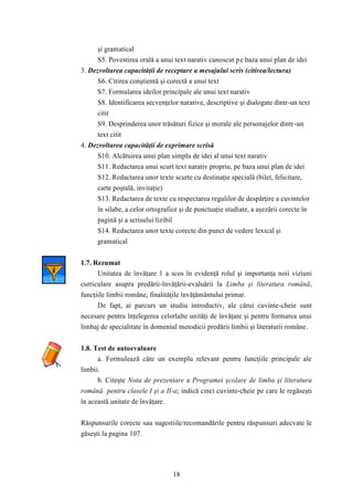 şi gramatical 
S5. Povestirea orală a unui text narativ cunoscut pe baza unui plan de idei 
3. Dezvoltarea capacităţii de receptare a mesajului scris (citirea/lectura) 
S6. Citirea conştientă şi corectă a unui text 
S7. Formularea ideilor principale ale unui text narativ 
S8. Identificarea secvenţelor narative, descriptive şi dialogate dintr-un text 
citit 
S9. Desprinderea unor trăsături fizice şi morale ale personajelor dintr -un 
text citit 
4. Dezvoltarea capacităţii de exprimare scrisă 
S10. Alcătuirea unui plan simplu de idei al unui text narativ 
S11. Redactarea unui scurt text narativ propriu, pe baza unui plan de idei 
S12. Redactarea unor texte scurte cu destinaţie specială (bilet, felicitare, 
carte poştală, invitaţie) 
S13. Redactarea de texte cu respectarea regulilor de despărţire a cuvintelor 
în silabe, a celor ortografice şi de punctuaţie studiate, a aşezării corecte în 
pagină şi a scrisului lizibil 
S14. Redactarea unor texte corecte din punct de vedere lexical şi 
gramatical 
18 
1.7. Rezumat 
Unitatea de învăţare 1 a scos în evidenţă rolul şi importanţa noii viziuni 
curriculare asupra predării-învăţării-evaluării la Limba şi literatura română, 
funcţiile limbii române, finalităţile învăţământului primar. 
De fapt, ai parcurs un studiu introductiv, ale cărui cuvinte-cheie sunt 
necesare pentru înţelegerea celorlalte unităţi de învăţare şi pentru formarea unui 
limbaj de specialitate în domeniul metodicii predării limbii şi literaturii române. 
1.8. Test de autoevaluare 
a. Formulează câte un exemplu relevant pentru funcţiile principale ale 
limbii. 
b. Citeşte Nota de prezentare a Programei şcolare de limba şi literatura 
română pentru clasele I şi a II-a; indică cinci cuvinte-cheie pe care le regăseşti 
în această unitate de învăţare. 
Răspunsurile corecte sau sugestiile/recomandările pentru răspunsuri adecvate le 
găseşti la pagina 107. 
 