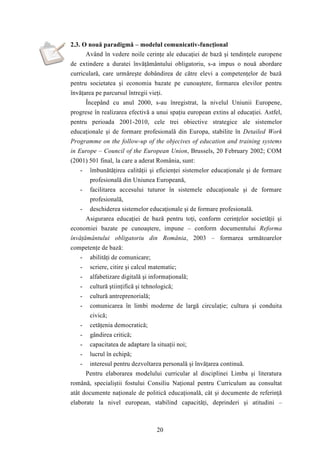 2.3. O nouă paradigmă – modelul comunicativ-funcţional 
Având în vedere noile cerinţe ale educaţiei de bază şi tendinţele europene 
de extindere a duratei învăţământului obligatoriu, s-a impus o nouă abordare 
curriculară, care urmăreşte dobândirea de către elevi a competenţelor de bază 
pentru societatea şi economia bazate pe cunoaştere, formarea elevilor pentru 
învăţarea pe parcursul întregii vieţi. 
Începând cu anul 2000, s-au înregistrat, la nivelul Uniunii Europene, 
progrese în realizarea efectivă a unui spaţiu european extins al educaţiei. Astfel, 
pentru perioada 2001-2010, cele trei obiective strategice ale sistemelor 
educaţionale şi de formare profesională din Europa, stabilite în Detailed Work 
Programme on the follow-up of the objecives of education and training systems 
in Europe – Council of the European Union, Brussels, 20 February 2002; COM 
(2001) 501 final, la care a aderat România, sunt: 
- îmbunătăţirea calităţii şi eficienţei sistemelor educaţionale şi de formare 
profesională din Uniunea Europeană, 
- facilitarea accesului tuturor în sistemele educaţionale şi de formare 
20 
profesională, 
- deschiderea sistemelor educaţionale şi de formare profesională. 
Asigurarea educaţiei de bază pentru toţi, conform cerinţelor societăţii şi 
economiei bazate pe cunoaştere, impune – conform documentului Reforma 
învăţământului obligatoriu din România, 2003 – formarea următoarelor 
competenţe de bază: 
- abilităţi de comunicare; 
- scriere, citire şi calcul matematic; 
- alfabetizare digitală şi informaţională; 
- cultură ştiinţifică şi tehnologică; 
- cultură antreprenorială; 
- comunicarea în limbi moderne de largă circulaţie; cultura şi conduita 
civică; 
- cetăţenia democratică; 
- gândirea critică; 
- capacitatea de adaptare la situaţii noi; 
- lucrul în echipă; 
- interesul pentru dezvoltarea personală şi învăţarea continuă. 
Pentru elaborarea modelului curricular al disciplinei Limba şi literatura 
română, specialiştii fostului Consiliu Naţional pentru Curriculum au consultat 
atât documente naţionale de politică educaţională, cât şi documente de referinţă 
elaborate la nivel european, stabilind capacităţi, deprinderi şi atitudini – 
 