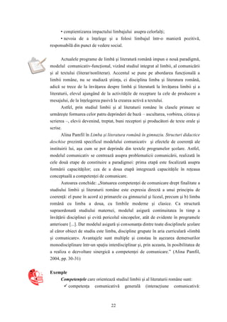• conştientizarea impactului limbajului asupra celorlalţi; 
• nevoia de a înţelege şi a folosi limbajul într-o manieră pozitivă, 
responsabilă din punct de vedere social. 
Actualele programe de limbă şi literatură română impun o nouă paradigmă, 
modelul comunicativ-funcţional, vizând studiul integrat al limbii, al comunicării 
şi al textului (literar/nonliterar). Accentul se pune pe abordarea funcţională a 
limbii române, nu se studiază ştiinţa, ci disciplina limba şi literatura română, 
adică se trece de la învăţarea despre limbă şi literatură la învăţarea limbii şi a 
literaturii, elevul ajungând de la activităţile de receptare la cele de producere a 
mesajului, de la înţelegerea pasivă la crearea activă a textului. 
Astfel, prin studiul limbii şi al literaturii române în clasele primare se 
urmăreşte formarea celor patru deprinderi de bază – ascultarea, vorbirea, citirea şi 
scrierea –, elevii devenind, treptat, buni receptori şi producători de texte orale şi 
scrise. 
Alina Pamfil în Limba şi literatura română în gimnaziu. Structuri didactice 
deschise prezintă specificul modelului comunicativ şi efectele de coerenţă ale 
instituirii lui, aşa cum se pot deprinde din textele programelor şcolare. Astfel, 
modelul comunicativ se centrează asupra problematicii comunicării, realizată în 
cele două etape de constituire a paradigmei: prima etapă este focalizată asupra 
formării capacităţilor; cea de a doua etapă integrează capacităţile în reţeaua 
conceptuală a competenţei de comunicare. 
Autoarea conchide: „Statuarea competenţei de comunicare drept finalitate a 
studiului limbii şi literaturii române este expresia directă a unui principiu de 
coerenţă: el pune în acord a) primarele cu gimnaziul şi liceul, precum şi b) limba 
română cu limba a doua, cu limbile moderne şi clasice. Ca structură 
supraordonată studiului maternei, modelul asigură continuitatea în timp a 
învăţării disciplinei şi evită pericolul sincopelor, atât de evidente în programele 
anterioare [...]. Dar modelul asigură şi consonanţa dintre toate disciplinele şcolare 
al căror obiect de studiu este limba, discipline grupate în aria curriculară «limbă 
şi comunicare». Avantajele sunt multiple şi constau în aşezarea demersurilor 
monodisciplinare într-un spaţiu interdisciplinar şi, prin aceasta, în posibilitatea de 
a realiza o dezvoltare sinergică a competenţei de comunicare.” (Alina Pamfil, 
2004, pp. 30-31) 
22 
Exemple 
Competenţele care orientează studiul limbii şi al literaturii române sunt: 
 competenţa comunicativă generală (interacţiune comunicativă: 
 