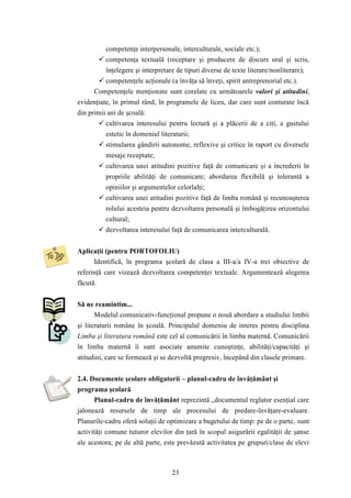 competenţe interpersonale, interculturale, sociale etc.); 
 competenţa textuală (receptare şi producere de discurs oral şi scris, 
înţelegere şi interpretare de tipuri diverse de texte literare/nonliterare); 
 competenţele acţionale (a învăţa să înveţi, spirit antreprenorial etc.). 
Competenţele menţionate sunt corelate cu următoarele valori şi atitudini, 
evidenţiate, în primul rând, în programele de liceu, dar care sunt conturate încă 
din primii ani de şcoală: 
 cultivarea interesului pentru lectură şi a plăcerii de a citi, a gustului 
estetic în domeniul literaturii; 
 stimularea gândirii autonome, reflexive şi critice în raport cu diversele 
mesaje receptate; 
 cultivarea unei atitudini pozitive faţă de comunicare şi a încrederii în 
propriile abilităţi de comunicare; abordarea flexibilă şi tolerantă a 
opiniilor şi argumentelor celorlalţi; 
 cultivarea unei atitudini pozitive faţă de limba română şi recunoaşterea 
rolului acesteia pentru dezvoltarea personală şi îmbogăţirea orizontului 
cultural; 
 dezvoltarea interesului faţă de comunicarea interculturală. 
Aplicaţii (pentru PORTOFOLIU) 
Identifică, în programa şcolară de clasa a III-a/a IV-a trei obiective de 
referinţă care vizează dezvoltarea competenţei textuale. Argumentează alegerea 
făcută. 
23 
Să ne reamintim... 
Modelul comunicativ-funcţional propune o nouă abordare a studiului limbii 
şi literaturii române în şcoală. Principalul domeniu de interes pentru disciplina 
Limba şi literatura română este cel al comunicării în limba maternă. Comunicării 
în limba maternă îi sunt asociate anumite cunoştinţe, abilităţi/capacităţi şi 
atitudini, care se formează şi se dezvoltă progresiv, începând din clasele primare. 
2.4. Documente şcolare obligatorii – planul-cadru de învăţământ şi 
programa şcolară 
Planul-cadru de învăţământ reprezintă „documentul reglator esenţial care 
jalonează resursele de timp ale procesului de predare-învăţare-evaluare. 
Planurile-cadru oferă soluţii de optimizare a bugetului de timp: pe de o parte, sunt 
activităţi comune tuturor elevilor din ţară în scopul asigurării egalităţii de şanse 
ale acestora; pe de altă parte, este prevăzută activitatea pe grupuri/clase de elevi 
 