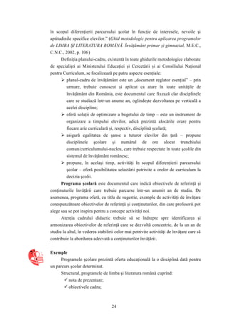 în scopul diferenţierii parcursului şcolar în funcţie de interesele, nevoile şi 
aptitudinile specifice elevilor.” (Ghid metodologic pentru aplicarea programelor 
de LIMBA ŞI LITERATURA ROMÂNĂ. Învăţământ primar şi gimnazial, M.E.C., 
C.N.C., 2002, p. 106) 
Definiţia planului-cadru, existentă în toate ghidurile metodologice elaborate 
de specialişti ai Ministerului Educaţiei şi Cercetării şi ai Consiliului Naţional 
pentru Curriculum, se focalizează pe patru aspecte esenţiale: 
 planul-cadru de învăţământ este un „document reglator esenţial” – prin 
urmare, trebuie cunoscut şi aplicat ca atare în toate unităţile de 
învăţământ din România, este documentul care fixează clar disciplinele 
care se studiază într-un anume an, oglindeşte dezvoltarea pe verticală a 
acelei discipline; 
 oferă soluţii de optimizare a bugetului de timp – este un instrument de 
organizare a timpului elevilor, adică prezintă alocările orare pentru 
fiecare arie curriculară şi, respectiv, disciplină şcolară; 
 asigură egalitatea de şanse a tuturor elevilor din ţară – propune 
disciplinele şcolare şi numărul de ore alocat trunchiului 
comun/curriculumului-nucleu, care trebuie respectate în toate şcolile din 
sistemul de învăţământ românesc; 
 propune, în acelaşi timp, activităţi în scopul diferenţierii parcursului 
şcolar – oferă posibilitatea selectării potrivite a orelor de curriculum la 
decizia şcolii. 
Programa şcolară este documentul care indică obiectivele de referinţă şi 
conţinuturile învăţării care trebuie parcurse într-un anumit an de studiu. De 
asemenea, programa oferă, cu titlu de sugestie, exemple de activităţi de învăţare 
corespunzătoare obiectivelor de referinţă şi conţinuturilor, din care profesorii pot 
alege sau se pot inspira pentru a concepe activităţi noi. 
Atenţia cadrului didactic trebuie să se îndrepte spre identificarea şi 
armonizarea obiectivelor de referinţă care se dezvoltă concentric, de la un an de 
studiu la altul, în vederea stabilirii celor mai potrivite activităţi de învăţare care să 
contribuie la abordarea adecvată a conţinuturilor învăţării. 
24 
Exemple 
Programele şcolare prezintă oferta educaţională la o disciplină dată pentru 
un parcurs şcolar determinat. 
Structural, programele de limba şi literatura română cuprind: 
 nota de prezentare; 
 obiectivele cadru; 
 