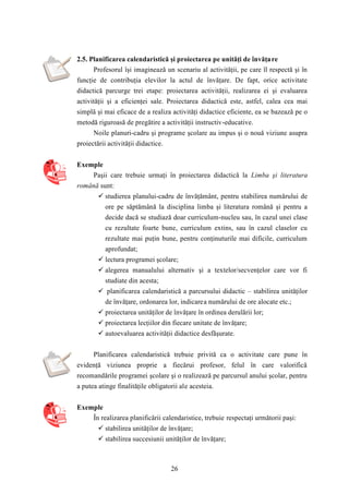 2.5. Planificarea calendaristică şi proiectarea pe unităţi de învăţa re 
Profesorul îşi imaginează un scenariu al activităţii, pe care îl respectă şi în 
funcţie de contribuţia elevilor la actul de învăţare. De fapt, orice activitate 
didactică parcurge trei etape: proiectarea activităţii, realizarea ei şi evaluarea 
activităţii şi a eficienţei sale. Proiectarea didactică este, astfel, calea cea mai 
simplă şi mai eficace de a realiza activităţi didactice eficiente, ea se bazează pe o 
metodă riguroasă de pregătire a activităţii instructiv-educative. 
Noile planuri-cadru şi programe şcolare au impus şi o nouă viziune asupra 
26 
proiectării activităţii didactice. 
Exemple 
Paşii care trebuie urmaţi în proiectarea didactică la Limba şi literatura 
română sunt: 
 studierea planului-cadru de învăţământ, pentru stabilirea numărului de 
ore pe săptămână la disciplina limba şi literatura română şi pentru a 
decide dacă se studiază doar curriculum-nucleu sau, în cazul unei clase 
cu rezultate foarte bune, curriculum extins, sau în cazul claselor cu 
rezultate mai puţin bune, pentru conţinuturile mai dificile, curriculum 
aprofundat; 
 lectura programei şcolare; 
 alegerea manualului alternativ şi a textelor/secvenţelor care vor fi 
studiate din acesta; 
 planificarea calendaristică a parcursului didactic – stabilirea unităţilor 
de învăţare, ordonarea lor, indicarea numărului de ore alocate etc.; 
 proiectarea unităţilor de învăţare în ordinea derulării lor; 
 proiectarea lecţiilor din fiecare unitate de învăţare; 
 autoevaluarea activităţii didactice desfăşurate. 
Planificarea calendaristică trebuie privită ca o activitate care pune în 
evidenţă viziunea proprie a fiecărui profesor, felul în care valorifică 
recomandările programei şcolare şi o realizează pe parcursul anului şcolar, pentru 
a putea atinge finalităţile obligatorii ale acesteia. 
Exemple 
În realizarea planificării calendaristice, trebuie respectaţi următorii paşi: 
 stabilirea unităţilor de învăţare; 
 stabilirea succesiunii unităţilor de învăţare; 
 