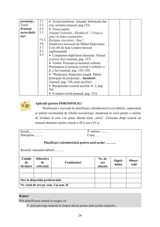 28 
permiteţi... 
Tema: 
Prieteni 
necuvântă-tori 
2.1. 
2.2. 
2.5. 
3.1. 
*3.3. 
3.6. 
3.7. 
4.1. 
4.3. 
• Textul nonliterar: Anunţul. Informaţia din 
ziar, reclama (manual, pag.123) 
• Texte-suport: 
Anunţul Teatrului „Ţăndărică”; Uriaşi şi 
pitici în lumea animalelor; 
Reclama ciocolatei „Stea”; 
Dumbrava minunată de Mihail Sadoveanu; 
Colţ-Alb de Jack London (lectură 
suplimentară) 
• Compunere după benzi desenate: Fănuţă 
şi pisica Suzi (manual, pag. 127) 
• Verbul. Persoana şi numărul verbului. 
Pronunţarea şi scrierea corectă a verbelor a 
fi, a lua (manual, pag. 128-129) 
• *Predicatul. Propoziţia simplă. Părţile 
principale de propoziţie – facultativ 
(manual, pag. 130, caiet auxiliar) 
• Recapitulare (caietul auxiliar nr. 2, pag. 
54) 
• Evaluare scrisă (manual, pag. 131) 
Aplicaţii (pentru PORTOFOLIU) 
Realizează o secvenţă de planificare calendaristică (vezi tabelul, cuprinzând 
şi antetul recomandat de Ghidul metodologic menţionat în curs) pentru o unitate 
de învăţare în care s-ar putea aborda tema „iarna”. Foloseşte drept resursă un 
manual alternativ pentru clasele a III-a sau a IV-a. 
Şcoala………… P rofesor……… 
Disciplina……… Clasa….. 
Planificare calendaristică pentru anul şcolar ………. 
Resursă: manualul editurii……… 
Unităţi 
de 
învăţare 
Obiective 
de 
referinţă 
Conţinuturi 
Nr. de 
ore 
alocate 
Săptă-mâna 
Obser-vaţii 
Ore la dispoziţia profesorului 
Nr. total de ore pt. sem. I şi sem. II 
Reţine! 
Prin planificarea anuală te asiguri că: 
 poţi parcurge materia în timpul alocat pentru anul şcolar respectiv; 
 