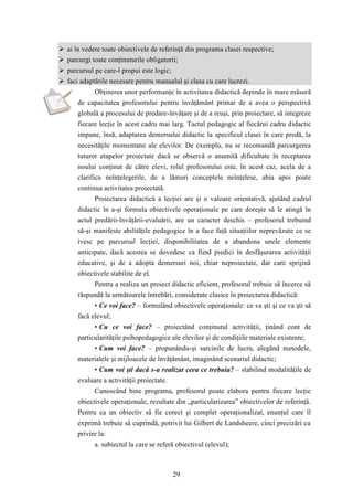  ai în vedere toate obiectivele de referinţă din programa clasei respective; 
 parcurgi toate conţinuturile obligatorii; 
 parcursul pe care-l propui este logic; 
 faci adaptările necesare pentru manualul şi clasa cu care lucrezi. 
Obţinerea unor performanţe în activitatea didactică depinde în mare măsură 
de capacitatea profesorului pentru învăţământ primar de a avea o perspectivă 
globală a procesului de predare-învăţare şi de a reuşi, prin proiectare, să integreze 
fiecare lecţie în acest cadru mai larg. Tactul pedagogic al fiecărui cadru didactic 
impune, însă, adaptarea demersului didactic la specificul clasei în care predă, la 
necesităţile momentane ale elevilor. De exemplu, nu se recomandă parcurgerea 
tuturor etapelor proiectate dacă se observă o anumită dificultate în receptarea 
noului conţinut de către elevi, rolul profesorului este, în acest caz, acela de a 
clarifica neînţelegerile, de a lămuri conceptele neînţelese, abia apoi poate 
continua activitatea proiectată. 
Proiectarea didactică a lecţiei are şi o valoare orientativă, ajutând cadrul 
didactic în a-şi formula obiectivele operaţionale pe care doreşte să le atingă în 
actul predării-învăţării-evaluării, are un caracter deschis – profesorul trebuind 
să-şi manifeste abilităţile pedagogice în a face faţă situaţiilor neprevăzute ce se 
ivesc pe parcursul lecţiei, disponibilitatea de a abandona unele elemente 
anticipate, dacă acestea se dovedesc ca fiind piedici în desfăşurarea activităţii 
educative, şi de a adopta demersuri noi, chiar neproiectate, dar care sprijină 
obiectivele stabilite de el. 
Pentru a realiza un proiect didactic eficient, profesorul trebuie să încerce să 
răspundă la următoarele întrebări, considerate clasice în proiectarea didactică: 
• Ce voi face? – formulând obiectivele operaţionale: ce va şti şi ce va şti să 
29 
facă elevul; 
• Cu ce voi face? – proiectând conţinutul activităţii, ţinând cont de 
particularităţile psihopedagogice ale elevilor şi de condiţiile materiale existente; 
• Cum voi face? – propunându-şi sarcinile de lucru, alegând metodele, 
materialele şi mijloacele de învăţământ, imaginând scenariul didactic; 
• Cum voi şti dacă s-a realizat ceea ce trebuia? – stabilind modalităţile de 
evaluare a activităţii proiectate. 
Cunoscând bine programa, profesorul poate elabora pentru fiecare lecţie 
obiectivele operaţionale, rezultate din „particularizarea” obiectivelor de referinţă. 
Pentru ca un obiectiv să fie corect şi complet operaţionalizat, enunţul care îl 
exprimă trebuie să cuprindă, potrivit lui Gilbert de Landsheere, cinci precizări cu 
privire la: 
a. subiectul la care se referă obiectivul (elevul); 
 