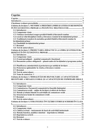 Cuprins 
Cuprins ................................ ................................ ................................ ................................ ...... 3 
Introducere................................ ................................ ................................ ................................ 5 
Chestionar evaluare prerechizite ................................ ................................ ............................ 7 
Unitatea de învăţare 1. METODICA PREDĂRII LIMBII ŞI LITERATURII ROMÂNE 
ÎN ÎNVĂŢĂMÂNTUL PRIMAR LA ÎNCEPUTUL MILENIULUI III ............................. 8 
1.1. Introducere................................ ................................ ................................ ..................... 8 
1.2. Competenţe vizate ................................ ................................ ................................ ......... 8 
1.3. Viziunea curriculară asupra predării limbii şi literaturii române ........................... 8 
1.4. Locul şi rolul disciplinei Limba şi literatura română în învăţământul primar ....... 11 
1.5. Tradiţional şi modern în metodica predării limbii şi literaturii române în 
învăţământul primar ................................ ................................ ................................ .......... 14 
1.6. Finalităţile învăţământului primar ................................ ................................ ............ 16 
1.7. Rezumat................................ ................................ ................................ ........................ 18 
1.8. Test de autoevaluare................................ ................................ ................................ .... 18 
Unitatea de învăţare 2. PROIECTAREA DIDACTICĂ LA LIMBA ŞI LITERATURA 
ROMÂNĂ ÎN ÎNVĂŢĂMÂNTUL PRIMAR ................................ ................................ ...... 19 
2.1. Introducere................................ ................................ ................................ ................... 19 
2.2. Competenţe vizate ................................ ................................ ................................ ....... 19 
2.3. O nouă paradigmă – modelul comunicativ-funcţional................................ ............. 20 
2.4. Documente şcolare obligatorii – planul-cadru de învăţământ şi programa şcolară 
................................ ................................ ................................ ................................ .............. 23 
2.5. Planificarea calendaristică şi proiectarea pe unităţi de învăţare ............................ 26 
2.6. Proiectarea opţionalelor la Limba şi literatura română................................ ............ 32 
2.7. Rezumat................................ ................................ ................................ ........................ 35 
2.8. Test de autoevaluare................................ ................................ ................................ .... 36 
2.9. Tema de control nr. 1 ................................ ................................ ................................ .. 36 
Unitatea de învăţare 3. MODALITĂŢI DE DEZVOLTARE A CAPACITĂŢII D E 
RECEPTARE A MESAJULUI ORAL ŞI A CAPACITĂŢII DE EXPRIMARE ORALĂ 
................................ ................................ ................................ ................................ .................. 37 
3.1. Introducere................................ ................................ ................................ ................... 37 
3.2. Competenţe vizate ................................ ................................ ................................ ....... 37 
3.3. Comunicarea. Parametrii comunicării şi funcţiile limbajului ................................ 37 
3.4. Comunicarea orală – mijloc de învăţare şi obiect de învăţare ................................ 40 
3.5. Metode şi tehnici folosite în activităţile de comunicare orală ................................ .. 43 
3.6. Structurarea lecţiei de comunicare orală ................................ ................................ .. 49 
3.7. Rezumat................................ ................................ ................................ ........................ 50 
3.8. Test de autoevaluare................................ ................................ ................................ .... 50 
Unitatea de învăţare 4. STRATEGIILE ÎNVĂŢĂRII CITIRII ŞI SCRIERII ÎN CLASA 
I................................ ................................ ................................ ................................ ................. 51 
4.1. Introducere................................ ................................ ................................ ................... 51 
4.2. Competenţe vizate ................................ ................................ ................................ ....... 51 
4.3. Cititul şi scrisul – instrumente de bază ale activităţii intelectuale .......................... 51 
4.4. Metoda fonetică, analitico-sintetică – deprinderea cititului ................................ .... 55 
4.5. Deprinderea scrierii................................ ................................ ................................ ..... 58 
4.6. Rezumat................................ ................................ ................................ ........................ 60 
4.7. Test de evaluare ................................ ................................ ................................ ........... 61 
3 
 
