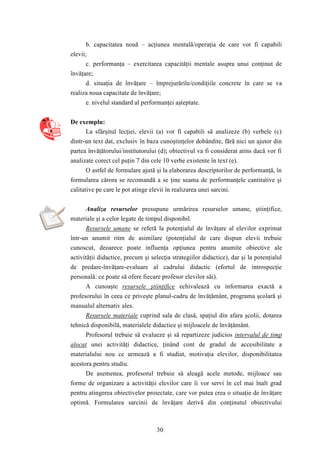 b. capacitatea nouă – acţiunea mentală/operaţia de care vor fi capabili 
30 
elevii; 
c. performanţa – exercitarea capacităţii mentale asupra unui conţinut de 
învăţare; 
d. situaţia de învăţare – împrejurările/condiţiile concrete în care se va 
realiza noua capacitate de învăţare; 
e. nivelul standard al performanţei aşteptate. 
De exemplu: 
La sfârşitul lecţiei, elevii (a) vor fi capabili să analizeze (b) verbele (c) 
dintr-un text dat, exclusiv în baza cunoştinţelor dobândite, fără nici un ajutor din 
partea învăţătorului/institutorului (d); obiectivul va fi considerat atins dacă vor fi 
analizate corect cel puţin 7 din cele 10 verbe existente în text (e). 
O astfel de formulare ajută şi la elaborarea descriptorilor de performanţă, în 
formularea cărora se recomandă a se ţine seama de performanţele cantitative şi 
calitative pe care le pot atinge elevii în realizarea unei sarcini. 
Analiza resurselor presupune urmărirea resurselor umane, ştiinţifice, 
materiale şi a celor legate de timpul disponibil. 
Resursele umane se referă la potenţialul de învăţare al elevilor exprimat 
într-un anumit ritm de asimilare (potenţialul de care dispun elevii trebuie 
cunoscut, deoarece poate influenţa opţiunea pentru anumite obiective ale 
activităţii didactice, precum şi selecţia strategiilor didactice), dar şi la potenţialul 
de predare-învăţare-evaluare al cadrului didactic (efortul de introspecţie 
personală: ce poate să ofere fiecare profesor elevilor săi). 
A cunoaşte resursele ştiinţifice echivalează cu informarea exactă a 
profesorului în ceea ce priveşte planul-cadru de învăţământ, programa şcolară şi 
manualul alternativ ales. 
Resursele materiale cuprind sala de clasă, spaţiul din afara şcolii, dotarea 
tehnică disponibilă, materialele didactice şi mijloacele de învăţământ. 
Profesorul trebuie să evalueze şi să repartizeze judicios intervalul de timp 
alocat unei activităţi didactice, ţinând cont de gradul de accesibilitate a 
materialului nou ce urmează a fi studiat, motivaţia elevilor, disponibilitatea 
acestora pentru studiu. 
De asemenea, profesorul trebuie să aleagă acele metode, mijloace sau 
forme de organizare a activităţii elevilor care îi vor servi în cel mai înalt grad 
pentru atingerea obiectivelor proiectate, care vor putea crea o situaţie de învăţare 
optimă. Formularea sarcinii de învăţare derivă din conţinutul obiectivului 
 