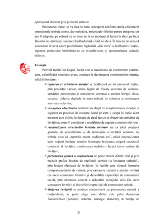 operaţional elaborat prin proiectul didactic. 
Proiectarea lecţiei se va face în baza concepţiei conform căreia obiectivele 
operaţionale trebuie atinse, dar metodele, procedeele folosite pentru atingerea lor 
pot fi adaptate, pe măsură ce se trece de la un moment al lecţiei la altul, pe baza 
fluxului de informaţii inverse (feedbackului) oferit de elevi. În funcţie de această 
conexiune inversă apare posibilitatea regândirii „din mers” a desfăşurării lecţiei, 
rigoarea proiectului îmbinându-se cu inventivitatea şi spontaneitatea cadrului 
didactic. 
31 
Exemple 
Potrivit teoriei lui Gagné, lecţia este o succesiune de evenimente externe, 
care, valorificând resursele avute, conduce la declanşarea evenimentelor interne, 
adică la învăţare: 
 captarea şi orientarea atenţiei se desfăşoară pe tot parcursul lecţiei, 
prin procedee variate, strâns legate de fiecare secvenţă de conţinut, 
urmărind promovarea şi menţinerea continuă a atenţiei întregii clase; 
succesul didactic depinde în mare măsură de stârnirea şi menţinerea 
motivaţiei elevilor; 
 enunţarea obiectivelor urmărite are drept rol conştientizarea elevilor în 
legătură cu procesul de învăţare, locul pe care îl ocupă în lecţie acest 
moment este diferit, în funcţie de tipul lecţiei şi obiectivele urmărite de 
învăţător; poate fi considerat o modalitate de captare a atenţiei elevilor; 
 reactualizarea structurilor învăţate anterior are ca efect creşterea 
gradului de accesibilitate şi de temeinicie a învăţării acestora, nu 
trebuie uitat că „repetitio mater studiorum est”, adică reactualizarea 
unor noţiuni învăţate anterior înlesneşte învăţarea; asigură caracterul 
conştient al învăţării, confirmarea includerii lecţiei într-o unitate de 
învăţare; 
 prezentarea optimă a conţinutului se poate realiza diferit: oral şi prin 
modele grafice însoţite de explicaţii verbale (la învăţarea scrisului), 
prin lectura efectuată de învăţător (în lecţiile care vizează formarea 
comportamentului de cititor), prin exersarea corectă a actului vorbirii 
(în orele consacrate formării şi dezvoltării capacităţii de comunicare 
orală), prin exersarea corectă a redactării mesajului scris (în orele 
consacrate formării şi dezvoltării capacităţii de comunicare scrisă); 
 dirijarea învăţării se produce concomitent cu prezentarea optimă a 
conţinutului, se poate alege unul dintre cele patru demersuri 
fundamentale (deductiv, inductiv, analogic, dialectic), în funcţie de 
 