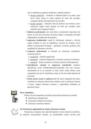 care se stabileşte şi gradul de implicare a cadrului didactic: 
 dirijare moderată – învăţarea se îndrumă până la un punct, apoi 
elevii înşişi recurg la unele operaţii de bază (de exemplu: 
extragerea ideilor principale dintr-un text dat); 
 dirijare minimă – indicaţiile date de profesor sunt minime, elevii 
realizează singuri unele operaţii de bază (de exemplu: paşii 
realizării unei compuneri libere); 
 obţinerea performanţei este unul dintre evenimentele importante ale 
lecţiei, în care elevii sunt puşi să lucreze singuri, corespunde activităţii 
independente, învăţării prin descoperire; 
 asigurarea feedbackului constă în informarea continuă a elevilor 
asupra modului în care îşi îndeplinesc sarcinile de învăţare, elevii 
trebuie în permanenţă încurajaţi – aprobarea, revenirea, probarea sunt 
modalităţi de informare a elevilor; 
 evaluarea performanţei se bazează pe măsurarea rezultatelor, 
evaluarea poate fi: 
 predictivă – iniţială, prognostică; 
 formativă – continuă, diagnostică, cu funcţie corectivă, nivelatoare; 
 sumativă – finală, normativă, cu funcţie selectivă, diferenţiatoare; 
 intensificarea retenţiei şi asigurarea transferului urmăresc 
identificarea acelor abilităţi/deprinderi/capacităţi care sunt comune, 
transferabile de la un domeniu la altul, astăzi având valoare acele 
competenţe care pot fi valorificate creator în cât mai multe domenii de 
activitate; 
 temele pentru acasă şi explicarea lor fac parte integrantă din lecţie, 
contribuie la realizarea obiectivelor urmărite, sunt o continuare firească 
a lecţiei, asigură utilizarea creatoare a capacităţilor dobândite pe 
parcursul lecţiei. 
32 
Să ne reamintim... 
Printre cele mai importante activităţi în proiectarea didactică se numără: 
 planificarea calendaristică; 
 proiectarea unităţilor de învăţare; 
 realizarea scenariului didactic. 
2.6. Proiectarea opţionalelor la Limba şi literatura română 
Propunerea şi alegerea unui opţional depinde, în mare măsură, de profesor, 
de tehnicile motivaţionale utilizate, de oportunităţile oferite elevilor prin 
 
