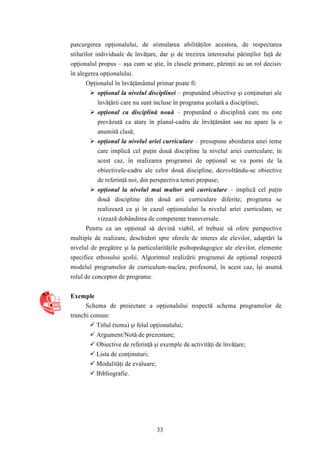 parcurgerea opţionalului, de stimularea abilităţilor acestora, de respectarea 
stilurilor individuale de învăţare, dar şi de trezirea interesului părinţilor faţă de 
opţionalul propus – aşa cum se ştie, în clasele primare, părinţii au un rol decisiv 
în alegerea opţionalului. 
Opţionalul în învăţământul primar poate fi: 
 opţional la nivelul disciplinei – propunând obiective şi conţinuturi ale 
învăţării care nu sunt incluse în programa şcolară a disciplinei; 
 opţional ca disciplină nouă – propunând o disciplină care nu este 
prevăzută ca atare în planul-cadru de învăţământ sau nu apare la o 
anumită clasă; 
 opţional la nivelul ariei curriculare – presupune abordarea unei teme 
care implică cel puţin două discipline la nivelul ariei curriculare; în 
acest caz, în realizarea programei de opţional se va porni de la 
obiectivele-cadru ale celor două discipline, dezvoltându-se obiective 
de referinţă noi, din perspectiva temei propuse; 
 opţional la nivelul mai multor arii curriculare – implică cel puţin 
două discipline din două arii curriculare diferite; programa se 
realizează ca şi în cazul opţionalului la nivelul ariei curriculare, se 
vizează dobândirea de competenţe transversale. 
Pentru ca un opţional să devină viabil, el trebuie să ofere perspective 
multiple de realizare, deschideri spre sferele de interes ale elevilor, adaptări la 
nivelul de pregătire şi la particularităţile psihopedagogice ale elevilor, elemente 
specifice ethosului şcolii. Algoritmul realizării programei de opţional respectă 
modelul programelor de curriculum-nucleu, profesorul, în acest caz, îşi asumă 
rolul de conceptor de programe. 
33 
Exemple 
Schema de proiectare a opţionalului respectă schema programelor de 
trunchi comun: 
 Titlul (tema) şi felul opţionalului; 
 Argument/Notă de prezentare; 
 Obiective de referinţă şi exemple de activităţi de învăţare; 
 Lista de conţinuturi; 
 Modalităţi de evaluare; 
 Bibliografie. 
 