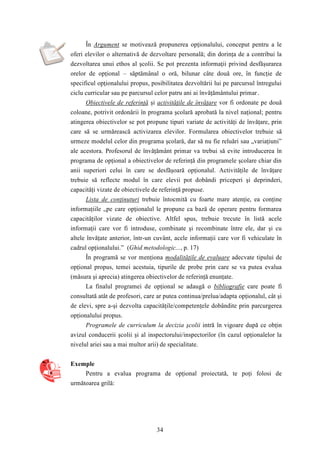 În Argument se motivează propunerea opţionalului, conceput pentru a le 
oferi elevilor o alternativă de dezvoltare personală; din dorinţa de a contribui la 
dezvoltarea unui ethos al şcolii. Se pot prezenta informaţii privind desfăşurarea 
orelor de opţional – săptămânal o oră, bilunar câte două ore, în funcţie de 
specificul opţionalului propus, posibilitatea dezvoltării lui pe parcursul întregului 
ciclu curricular sau pe parcursul celor patru ani ai învăţământului primar. 
Obiectivele de referinţă şi activităţile de învăţare vor fi ordonate pe două 
coloane, potrivit ordonării în programa şcolară aprobată la nivel naţional; pentru 
atingerea obiectivelor se pot propune tipuri variate de activităţi de învăţare, prin 
care să se urmărească activizarea elevilor. Formularea obiectivelor trebuie să 
urmeze modelul celor din programa şcolară, dar să nu fie reluări sau „variaţiuni” 
ale acestora. Profesorul de învăţământ primar va trebui să evite introducerea în 
programa de opţional a obiectivelor de referinţă din programele şcolare chiar din 
anii superiori celui în care se desfăşoară opţionalul. Activităţile de învăţare 
trebuie să reflecte modul în care elevii pot dobândi priceperi şi deprinderi, 
capacităţi vizate de obiectivele de referinţă propuse. 
Lista de conţinuturi trebuie întocmită cu foarte mare atenţie, ea conţine 
informaţiile „pe care opţionalul le propune ca bază de operare pentru formarea 
capacităţilor vizate de obiective. Altfel spus, trebuie trecute în listă acele 
informaţii care vor fi introduse, combinate şi recombinate între ele, dar şi cu 
altele învăţate anterior, într-un cuvânt, acele informaţii care vor fi vehiculate în 
cadrul opţionalului.” (Ghid metodologic..., p. 17) 
În programă se vor menţiona modalităţile de evaluare adecvate tipului de 
opţional propus, temei acestuia, tipurile de probe prin care se va putea evalua 
(măsura şi aprecia) atingerea obiectivelor de referinţă enunţate. 
La finalul programei de opţional se adaugă o bibliografie care poate fi 
consultată atât de profesori, care ar putea continua/prelua/adapta opţionalul, cât şi 
de elevi, spre a-şi dezvolta capacităţile/competenţele dobândite prin parcurgerea 
opţionalului propus. 
Programele de curriculum la decizia şcolii intră în vigoare după ce obţin 
avizul conducerii şcolii şi al inspectorului/inspectorilor (în cazul opţionalelor la 
nivelul ariei sau a mai multor arii) de specialitate. 
34 
Exemple 
Pentru a evalua programa de opţional proiectată, te poţi folosi de 
următoarea grilă: 
 