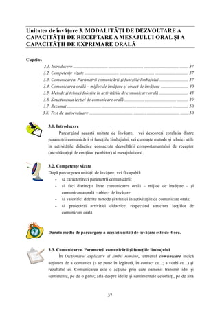 Unitatea de învăţare 3. MODALITĂŢI DE DEZVOLTARE A 
CAPACITĂŢII DE RECEPTARE A MESAJULUI ORAL ŞI A 
CAPACITĂŢII DE EXPRIMARE ORALĂ 
37 
Cuprins 
3.1. Introducere ................................ ................................ ................................ ........ 37 
3.2. Competenţe vizate ................................ ................................ .............................. 37 
3.3. Comunicarea. Parametrii comunicării şi funcţiile limbajului........................... 37 
3.4. Comunicarea orală – mijloc de învăţare şi obiect de învăţare ......................... 40 
3.5. Metode şi tehnici folosite în activităţile de comunicare orală ........................... 43 
3.6. Structurarea lecţiei de comunicare orală .................. ............................. ...........49 
3.7. Rezumat................................ ................................ ................................ .............. 50 
3.8. Test de autoevaluare ........................................ .......................................... ........50 
3.1. Introducere 
Parcurgând această unitate de învăţare, vei descoperi corelaţia dintre 
parametrii comunicării şi funcţiile limbajului, vei cunoaşte metode şi tehnici utile 
în activităţile didactice consacrate dezvoltării comportamentului de receptor 
(ascultător) şi de emiţător (vorbitor) al mesajului oral. 
3.2. Competenţe vizate 
După parcurgerea unităţii de învăţare, vei fi capabil: 
- să caracterizezi parametrii comunicării; 
- să faci distincţia între comunicarea orală – mijloc de învăţare – şi 
comunicarea orală – obiect de învăţare; 
- să valorifici diferite metode şi tehnici în activităţile de comunicare orală; 
- să proiectezi activităţi didactice, respectând structura lecţiilor de 
comunicare orală. 
Durata medie de parcurgere a acestei unităţi de învăţare este de 4 ore. 
3.3. Comunicarea. Parametrii comunicării şi funcţiile limbajului 
În Dicţionarul explicativ al limbii române, termenul comunicare indică 
acţiunea de a comunica (a se pune în legătură, în contact cu...; a vorbi cu...) şi 
rezultatul ei. Comunicarea este o acţiune prin care oamenii transmit idei şi 
sentimente, pe de o parte; află despre ideile şi sentimentele celorlalţi, pe de altă 
 