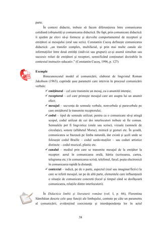 38 
parte. 
În context didactic, trebuie să facem diferenţierea între comunicarea 
cotidiană (obişnuită) şi comunicarea didactică. De fapt, prin comunicare didactică 
îi ajutăm pe elevi să-şi formeze şi dezvolte comportamentul de receptori şi 
emiţători ai mesajului (oral sau scris). Constantin Cucoş defineşte comunicarea 
didactică: „un transfer complex, multifazial, şi prin mai multe canale ale 
informaţiilor între două entităţi (indivizi sau grupuri) ce-şi asumă simultan sau 
succesiv roluri de emiţători şi receptori, semnificând conţinuturi dezirabile în 
contextul instructiv-educativ.” (Constantin Cucoş, 1996, p. 127) 
Exemple 
Binecunoscutul model al comunicării, elaborat de lingvistul Roman 
Jakobson (1963), cuprinde şase parametri care intervin în procesul comunicării 
verbale: 
 emiţătorul – cel care transmite un mesaj, cu o anumită intenţie; 
 receptorul – cel care primeşte mesajul care are asupra lui un anumit 
efect; 
 mesajul – secvenţa de semnale verbale, nonverbale şi paraverbale pe 
care emiţătorul le transmite receptorului; 
 codul – tipul de semnale utilizat; pentru ca o comunicare să-şi atingă 
scopul, codul utilizat de cei doi interlocutori trebuie să fie comun. 
Semnalele pot fi lingvistice (orale sau scrise), vizuale (semnele de 
circulaţie), sonore (alfabetul Morse), mimică şi gesturi etc. În şcoală, 
comunicarea se bazează pe limba naturală, dar există şi şcoli unde se 
foloseşte codul Braille – codul surdo-muţilor – sau coduri artistice 
distincte – codul muzical, plastic etc. 
 canalul – mediul prin care se transmite mesajul de la emiţător la 
receptor: aerul în comunicarea orală, hârtia (scrisoarea, cartea, 
telegrama etc.) în comunicarea scrisă, telefonul, faxul, poşta electronică 
în comunicarea rapidă la distanţă; 
 contextul – indică, pe de o parte, aspectul (real sau imaginar/fictiv) la 
care se referă mesajul, iar pe de altă parte, elementele care influenţează 
o situaţie de comunicare concretă (locul şi timpul când se desfăşoară 
comunicarea, relaţiile dintre interlocutori). 
În Didactica limbii şi literaturii române (vol. I, p. 66), Florentina 
Sâmihăian descrie cele şase funcţii ale limbajului, centrate pe câte un parametru 
al comunicării, evidenţiind coexistenţa şi interdependenţa lor în actul 
 