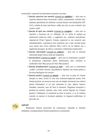 comunicării, caracterul lor dominant în anumite secvenţe: 
 funcţia expresivă sau emotivă (centrată pe emiţător) — prin care se 
exprimă subiectivitatea locutorului: stările, sentimentele, valorile sale; 
mijloace specializate de realizare a acestei funcţii sunt interjecţiile (Ah! 
Vai!), verbele de stare (mă bucur, sufăr) sau cele cu sens evaluativ (mi 
se pare, cred); 
 funcţia de apel sau conativă (centrată pe receptor) — prin care se 
exprimă o încercare de a-l influenţa, de a-l incita la acţiune pe 
interlocutor printr-un ordin, o rugăminte etc.; mijloace specializate: 
imperativul (Vino! Spune!). Funcţia expresivă şi cea conativă sunt 
interdependente: exprimarea unui sentiment sau a unei senzaţii poate 
avea sensul unei cereri indirecte (Mi-e sete!), iar un îndemn sau o 
rugăminte presupun, de obicei, o dorinţă a vorbitorului (Ajută-mă!); 
 funcţia referenţială (centrată pe context) — prin care se transmit 
informaţii despre lumea reală sau imaginară; 
 funcţia fatică (centrată pe canal) — prin care se controlează „canalul“ 
şi menţinerea contactului dintre interlocutori, prin verificări şi 
confirmări (Alo! Mai eşti pe fir? Hei! Mă asculţi?); 
 funcţia metalingvistică (centrată pe cod) — prin care se controlează 
„codul“, cuvintele folosite, discutându-le înţelesul sau forma pentru a 
favoriza înţelegerea lor corectă. 
 funcţia poetică (centrată pe mesaj) — prin care se pune în valoare 
mesajul ca atare, forma în care este structurat/organizat acesta. Prin 
funcţia poetică, un mesaj nu mai este un simplu instrument (un vehicul 
pentru informaţie), ci un text interesant în sine, plăcut, frumos, 
obsedant, amuzant, uşor de fixat în memorie. Pregnanţa mesajului e 
produsă de simetrii, repetiţii, rime, ritm, sensuri figurate etc. Funcţia 
poetică a limbajului se manifestă nu doar în poezie, ci şi în vorbirea 
curentă, în expresii şi locuţiuni populare, în sloganuri publicitare, în 
proverbe etc. 
39 
Aplicaţii 
Realizează schema procesului de comunicare, indicând şi funcţiile 
limbajului, corespunzătoare fiecărui parametru al comunicării. 
 