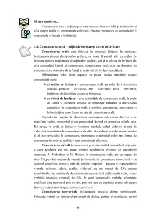 40 
Să ne reamintim... 
Comunicarea este o acţiune prin care oamenii transmit idei şi sentimente şi 
află despre ideile şi sentimentele celorlalţi. Fiecărui parametru al comunicării îi 
corespunde o funcţie a limbajului. 
3.4. Comunicarea orală – mijloc de învăţare şi obiect de învăţare 
Comunicarea orală este folosită în procesul didactic în predarea-învăţarea- 
evaluarea disciplinelor şcolare; ea poate fi privită atât ca mijloc de 
învăţare (pentru majoritatea disciplinelor şcolare), cât şi ca obiect de învăţare (în 
aria curriculară Limbă şi comunicare, comunicarea orală este un domeniu de 
conţinuturi, cu obiective de referinţă şi activităţi de învăţare specifice). 
Diferenţierea celor două aspecte se poate realiza urmărind scopul 
comunicării orale: 
 ca mijloc de învăţare – comunicarea orală are rolul de a intermedia 
dialogul profesor – elev/elevi, elev – elev/elevi; elevi – elev/elevi, 
indiferent de disciplina la care se foloseşte; 
 ca obiect de învăţare – prin activităţile de comunicare orală, la orele 
de limbă şi literatură română, se urmăreşte formarea şi dezvoltarea 
capacităţii de comunicare orală a elevilor, cunoaşterea, practicarea şi 
îmbunătăţirea unor forme variate de comunicare orală. 
Copilul este receptiv la elementele cunoaşterii, este curios din fire şi se 
manifestă verbal, nonverbal şi/sau paraverbal, dorind să comunice trăirile sale. 
De aceea, în orele de limba şi literatura română, cadrul didactic trebuie să 
valorifice capacitatea de comunicare a elevilor, să evidenţieze rolul nonverbalului 
şi al paraverbalului în comunicare, importanţa combinării celor trei forme de 
comunicare în vederea realizării unei comunicări eficiente. 
Comunicarea verbală (comunicarea prin intermediul cuvintelor), deşi pare 
a avea ponderea cea mai mare, potrivit rezultatelor obţinute de cercetătorii 
americani A. Mehrabian şi M. Weiner, în comunicarea orală, are un impact de 
doar 7%, pe când mijloacele vizuale (elementele de comunicare nonverbală – cu 
ajutorul gesturilor, mimicii, privirii, poziţiei corpului – precum şi reprezentările 
vizuale: scheme, tabele, grafice, slide-uri) au un impact de 55% asupra 
ascultătorilor, iar mijloacele de comunicare paraverbală (inflexiunile vocii, ritmul 
vorbirii, intonaţia, volumul) de 38%. În cazul comunicării verbale, informaţia 
codificată este transmisă prin cuvânt, prin tot ceea ce cuprinde acesta sub aspect 
fonetic, lexical, morfologic, sintactic şi stilistic. 
Comunicarea nonverbală influenţează relaţiile dintre interlocutori. 
Contactul vizual cu partenerul/partenerii de dialog, gestica şi mimica au un rol 
 