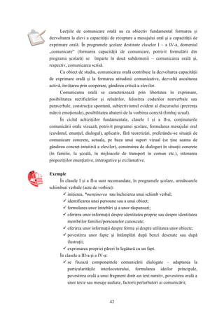 Lecţiile de comunicare orală au ca obiectiv fundamental formarea şi 
dezvoltarea la elevi a capacităţii de receptare a mesajului oral şi a capacităţii de 
exprimare orală. În programele şcolare destinate claselor I – a IV-a, domeniul 
„comunicare” (formarea capacităţii de comunicare, potrivit formulării din 
programa şcolară) se împarte în două subdomenii – comunicarea orală şi, 
respectiv, comunicarea scrisă. 
Ca obiect de studiu, comunicarea orală contribuie la dezvoltarea capacităţii 
de exprimare orală şi la formarea atitudinii comunicative, dezvoltă ascultarea 
activă, învăţarea prin cooperare, gândirea critică a elevilor. 
Comunicarea orală se caracterizează prin libertatea în exprimare, 
posibilitatea rectificărilor şi reluărilor, folosirea codurilor nonverbale sau 
paraverbale, construcţia spontană, subiectivismul evident al discursului (prezenţa 
mărcii emoţionale), posibilitatea abaterii de la vorbirea corectă (limbaj uzual). 
În ciclul achiziţiilor fundamentale, clasele I şi a II-a, conţinuturile 
comunicării orale vizează, potrivit programei şcolare, formularea mesajului oral 
(cuvântul, enunţul, dialogul), aplicativ, fără teoretizări, preferându -se situaţii de 
comunicare concrete, actuale, pe baza unui suport vizual (se ţine seama de 
gândirea concret-intuitivă a elevilor), construirea de dialoguri în situaţii concrete 
(în familie, la şcoală, în mijloacele de transport în comun etc.), intonarea 
propoziţiilor enunţiative, interogative şi exclamative. 
42 
Exemple 
În clasele I şi a II-a sunt recomandate, în programele şcolare, următoarele 
schimburi verbale (acte de vorbire): 
 iniţierea, *menţinerea sau încheierea unui schimb verbal; 
 identificarea unei persoane sau a unui obiect; 
 formularea unor întrebări şi a unor răspunsuri; 
 oferirea unor informaţii despre identitatea proprie sau despre identitatea 
membrilor familiei/persoanelor cunoscute; 
 oferirea unor informaţii despre forma şi despre utilitatea unor obiecte; 
 povestirea unor fapte şi întâmplări după benzi desenate sau după 
ilustraţii; 
 exprimarea propriei păreri în legătură cu un fapt. 
În clasele a III-a şi a IV-a: 
 se fixează componentele comunicării dialogate – adaptarea la 
particularităţile interlocutorului, formularea ideilor principale, 
povestirea orală a unui fragment dintr-un text narativ, povestirea orală a 
unor texte sau mesaje audiate, factorii perturbatori ai comunicării; 
 