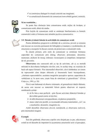  se construiesc dialoguri în situaţii concrete sau imaginare; 
 se actualizează elementele de comunicare nonverbală (gesturi, mimică). 
43 
Să ne reamintim... 
Se poate face distincţia între comunicarea orală, mijloc de învăţare, şi 
comunicarea orală, obiect de studiu. 
Prin lecţiile de comunicare orală se urmăreşte familiarizarea cu formele 
comunicării orale şi formarea unei atitudini pozitive comunicative. 
3.5. Metode şi tehnici folosite în activităţile de comunicare orală 
Pentru dobândirea progresivă a abilităţii de a conversa, povesti şi comenta 
este necesar un exerciţiu permanent de îmbogăţire şi nuanţare a vocabularului, de 
structurare a mesajelor în discurs coerent, de promovare a comunicării orale. 
În clasele primare, prin orele de comunicare se urmăreşte formarea 
capacităţii de: comunicare prin dialog; observare; pronunţare; denumire; 
memorare; alcătuire de mesaj; ordonare; recunoaştere şi completare; interpretare 
de rol; povestire. 
Observarea este cunoscută atât ca tip de activitate, cât şi ca metodă 
utilizată în dezvoltarea limbajului elevilor; este, în acelaşi timp, un exerciţiu de 
bază sub aspect formativ. Prin intermediul observării, elevii dobândesc un sistem 
de reprezentări clare despre obiectele şi fenomenele lumii înconjurătoare, 
„claritatea reprezentărilor, acuitatea imaginilor perceptive sporesc capacitatea de 
verbalizare şi, în acest sens, creşte forţa de sintetizare şi generalizare.” (Elvira 
Creţu ş.a., 1981, p. 10) 
Elevii sunt îndrumaţi să observe sistematic, să generalizeze datele obţinute, 
de aceea este necesar ca materialul folosit pentru observare să respecte 
următoarele cerinţe: 
 să fie într-o stare perfectă – prin fiecare activitate didactică formăm şi 
dezvoltăm gustul estetic al elevilor; 
 să aibă dimensiuni corespunzătoare, să păstreze proporţiile; 
 atunci când este posibil, se recomandă utilizarea materialului „viu”, nu 
a machetelor, desenelor, imaginilor etc. 
Astfel deosebim observarea directă, nemijlocită, şi observarea indirectă, 
prin intermediul imaginii. 
Exemple 
Încă din grădiniţă, observarea copiilor este dirijată pas cu pas, educatoarea 
având un rol deosebit de important în accentuarea caracterului activ al percepţiei, 
 