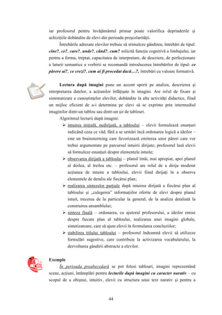 iar profesorul pentru învăţământul primar poate valorifica deprinderile şi 
achiziţiile dobândite de elevi din perioada preşcolarităţii. 
Întrebările adresate elevilor trebuie să stimuleze gândirea; întrebări de tipul: 
cine?, ce?, care?, unde?, când?, cum? solicită funcţia cognitivă a limbajului, iar 
pentru a forma, treptat, capacitatea de interpretare, de descriere, de perfecţionare 
a laturii semantice a vorbirii se recomandă introducerea întrebărilor de tipul: ce 
părere ai?, ce crezi?, cum ai fi procedat dacă…?, întrebări cu valoare formativă. 
Lectura după imagini pune un accent sporit pe analiza, descrierea şi 
interpretarea datelor, a acţiunilor înfăţişate în imagini. Are rolul de fixare şi 
sistematizare a cunoştinţelor elevilor, dobândite la alte activităţi didactice, fiind 
un mijloc eficient de a-i determina pe elevi să se exprime prin intermediul 
imaginilor dintr-un tablou sau dintr-un şir de tablouri. 
Algoritmul lecturii după imagini: 
 intuirea iniţială, nedirijată, a tabloului – elevii formulează enunţuri 
indicând ceea ce văd, fără a se urmări încă ordonarea logică a ideilor – 
este un brainstorming care favorizează emiterea unor păreri care vor 
trebui argumentate pe parcursul intuirii dirijate; profesorul lasă elevii 
să formuleze enunţuri despre elementele intuite; 
 observarea dirijată a tabloului – planul întâi, mai apropiat, apoi planul 
al doilea, al treilea etc. – profesorul are rolul de a dirija moderat 
acţiunea de intuire a tabloului, elevii fiind dirijaţi în a observa 
elementele de detaliu ale fiecărui plan; 
 realizarea sintezelor parţiale după intuirea dirijată a fiecărui plan al 
tabloului şi „culegerea” informaţiilor oferite de elevi despre planul 
intuit, trecerea de la particular la general, de la analiza detaliată la 
construirea ansamblului; 
 sinteza finală – ordonarea, cu ajutorul profesorului, a ideilor emise 
despre fiecare plan al tabloului, realizarea unei imagini globale, 
sintetizatoare, care să ajute elevii în formularea concluziilor; 
 stabilirea titlului tabloului – profesorul îndeamnă elevii să utilizeze 
formulări sugestive, care contribuie la activizarea vocabularului, la 
dezvoltarea gândirii abstracte a elevilor. 
44 
Exemple 
În perioada preabecedară se pot folosi tablouri, imagini reprezentând 
scene, acţiuni, întâmplări pentru lecturile după imagini cu caracter narativ – cu 
scopul de a obişnui, intuitiv, elevii cu structura unui text narativ şi pentru a 
 