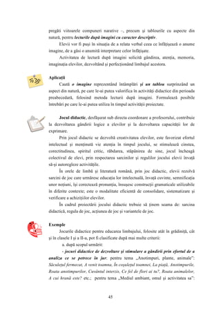 pregăti viitoarele compuneri narative –, precum şi tablourile cu aspecte din 
natură, pentru lecturile după imagini cu caracter descriptiv. 
Elevii vor fi puşi în situaţia de a relata verbal ceea ce înfăţişează o anume 
imagine, de a găsi o anumită interpretare celor înfăţişate. 
Activitatea de lectură după imagini solicită gândirea, atenţia, memoria, 
imaginaţia elevilor, dezvoltând şi perfecţionând limbajul acestora. 
45 
Aplicaţii 
Caută o imagine reprezentând întâmplări şi un tablou surprinzând un 
aspect din natură, pe care le-ai putea valorifica în activităţi didactice din perioada 
preabecedară, folosind metoda lecturii după imagini. Formulează posibile 
întrebări pe care le-ai putea utiliza în timpul activităţii proiectate. 
Jocul didactic, desfăşurat sub directa coordonare a profesorului, contribuie 
la dezvoltarea gândirii logice a elevilor şi la dezvoltarea capacităţii lor de 
exprimare. 
Prin jocul didactic se dezvoltă creativitatea elevilor, este favorizat efortul 
intelectual şi menţinută vie atenţia în timpul jocului, se stimulează cinstea, 
corectitudinea, spiritul critic, răbdarea, stăpânirea de sine, jocul încheagă 
colectivul de elevi, prin respectarea sarcinilor şi regulilor jocului elevii învaţă 
să-şi autoregleze activităţile. 
În orele de limbă şi literatură română, prin joc didactic, elevii rezolvă 
sarcini de joc care urmăresc educaţia lor intelectuală, învaţă cuvinte, semnificaţia 
unor noţiuni, îşi corectează pronunţia, însuşesc construcţii gramaticale utilizabile 
în diferite contexte; este o modalitate eficientă de consolidare, sistematizare şi 
verificare a achiziţiilor elevilor. 
În cadrul proiectării jocului didactic trebuie să ţinem seama de: sarcina 
didactică, regula de joc, acţiunea de joc şi variantele de joc. 
Exemple 
Jocurile didactice pentru educarea limbajului, folosite atât în grădiniţă, cât 
şi în clasele I şi a II-a, pot fi clasificate după mai multe criterii: 
a. după scopul urmărit: 
- jocuri didactice de dezvoltare şi stimulare a gândirii prin efortul de a 
analiza ce se petrece în jur: pentru tema „Anotimpuri, plante, animale”: 
Săculeţul fermecat, A venit toamna, În coşuleţul toamnei, La piaţă, Anotimpurile, 
Roata anotimpurilor, Cuvântul interzis, Ce fel de flori ai tu?, Roata animalelor, 
A cui hrană este? etc.; pentru tema „Mediul ambiant, omul şi activitatea sa”: 
 