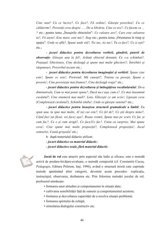Cine sunt? Cu ce lucrez?, Ce face?, Fă ordine!, Găseşte perechea!, Cu ce 
călătorim?, Povestiţi ceva despre ... , De-a librăria, Cine ce are?, Ce facem cu ... 
? etc.; pentru tema „Însuşirile obiectelor”: Ce culoare are?, Care este culoarea 
ta?, Fii atent!, Este mare, este mic?, Stop etc.; pentru tema „Orientarea în timp şi 
spaţiu”: Unde se află?, Spune unde stă?, Tic-tac, tic-tac!, Tu ce faci?, Ce zi eşti? 
etc.; 
- jocuri didactice pentru dezvoltarea vorbirii, gândirii, puterii de 
observaţie: Găseşte una la fel!, Arătaţi obiectul denumit, Ce s-a schimbat?, 
Poştaşul, Ghicitoare, Cine dezleagă şi spune mai multe ghicitori?, Întrebări şi 
răspunsuri, Proverbul ascuns etc.; 
- jocuri didactice pentru dezvoltarea imaginaţiei şi vorbirii: Spune cine 
este!, Spune ce este!, Portretul, Mă cunoşti?, Traista cu poveşti, Spune o 
poveste!, Cine povesteşte mai frumos?, Cine dezleagă vraja? etc.; 
- jocuri didactice pentru dezvoltarea şi îmbogăţirea vocabularului: De-a 
diminutivele, Cum se mai poate spune?, Dacă nu-i aşa, cum e?, Ce mai înseamnă 
cuvântul?, Cine enumeră mai mult?, Loto, Ghiceşte ce am scris!, Lipseşte ceva 
(Completează cuvântul!), Schimbă silaba!, Unde se găseşte sunetul? etc.; 
- jocuri didactice pentru însuşirea structurii gramaticale a limbii: Eu 
spun una, tu spui mai multe, Al (a) cui este?, Ce fel de?, Ce ştii despre mine?, 
Când faci (ai făcut, vei face) aşa?, Roata vremii, Spune mai pe scurt, Ce fac şi 
cum fac?, Ce e şi cum strigă?, Ce face/Ce fac?, Cutia cu surprize, Mai spune 
ceva!, Cine spune mai multe propoziţii?, Completează propoziţia!, Jocul 
semnelor, Caută greşeala! etc.; 
b. după materialul didactic utilizat: 
- jocuri didactice cu material didactic; 
- jocuri didactice orale, fără material didactic. 
Jocul de rol este atractiv prin aspectul său ludic şi eficace; este o metodă 
activă de predare-învăţare-evaluare, o metodă compozită (cf. Constantin Cucoş, 
Pedagogie, Editura Polirom, Iaşi, 1996), având o structură mixtă care cuprinde 
metode aparţinând altor categorii, devenite acum procedee: explicaţia, 
instructajul, observarea, dezbaterea etc. Prin folosirea metodei jocului de rol, 
profesorul urmăreşte: 
• formarea unor atitudini şi comportamente în situaţii date; 
• cultivarea sensibilităţii faţă de oameni şi comportamentul acestora; 
• formarea şi dezvoltarea capacităţii de a rezolva situaţii-problemă; 
• formarea spiritului de echipă; 
• stimularea dialogului constructiv etc. 
46 
 
