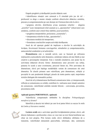 Etapele pregătirii şi desfăşurării jocului didactic sunt: 
• identificarea situaţiei care urmează a fi simulată prin joc de rol – 
profesorul va alege o anume situaţie conform obiectivelor didactice urmărite, 
precum şi comportamentului pe care doreşte să-l formeze/dezvolte la elevi; 
• gruparea elevilor, distribuirea şi/sau asumarea rolurilor – alegerea 
„actorilor” (care interpretează rolul asumat) şi a „spectatorilor” (observatori care 
urmăresc, conform unor criterii bine stabilite, jocul actorilor); 
• pregătirea interpretărilor, proiectarea „scenariului”; 
• interpretarea rolurilor în faţa „spectatorilor”; 
• discutarea modului de interpretare; 
• formularea concluziilor asupra activităţii desfăşurate. 
Jocul de rol sporeşte gradul de implicare a elevilor în activităţile de 
învăţare, favorizează formarea convingerilor, atitudinilor şi comportamentelor, 
autocontrolul conduitelor şi al achiziţiilor. 
Dramatizarea este o metodă activă, care se bazează pe utilizarea 
mijloacelor şi procedeelor artei dramatice, urmăreşte redarea cât mai fidelă şi mai 
creativă a personajului interpretat. Este o metodă simulativă, care poate lua în 
activitatea didactică diverse forme: dramatizarea unor povestiri sau schiţe, 
punerea în scenă a unor evenimente, procesul literar etc. Prin activitatea de 
dramatizare, elevii pot înţelege modalităţile variate de comunicare ale artei 
dramatice. În clasele primare sunt valorificate, prin dramatizare, schiţele şi 
poveştile în care predomină dialogul, piesele de teatru pentru copii, majoritatea 
textelor dialogate din manualele şcolare. 
Jocul de rol şi dramatizarea facilitează comunicarea intra- şi interpersonală, 
reflecţia şi comunicarea cu ceilalţi, contribuie la realizarea unor situaţii autentice 
de comunicare, valorificând celelalte metode folosite – conversaţia, povestirea, 
prezentarea orală. 
Aplicaţii (pentru PORTOFOLIU, opţional) 
Valorifică-ţi competenţele dobândite la disciplina Psihopedagogia 
47 
metaforei şi dramei! 
Identifică şi descrie trei tehnici pe care le-ai putea folosi cu succes în orele 
de Limba şi literatura română. 
Lectura orală este o activitate specifică învăţământului primar, elevii, sub 
directa îndrumare a profesorului, citesc cu voce tare un text literar/nonliterar sau 
chiar un text propriu. Prin lectura orală, elevii dobândesc abilitatea de a 
transmite, valorificând elementele paraverbale, informaţii, idei, sentimente 
 