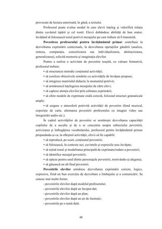 provocate de lectura anterioară, în gând, a textului. 
Profesorul poate evalua modul în care elevii înţeleg şi valorifică relaţia 
dintre cuvântul tipărit şi cel rostit. Elevii dobândesc abilităţi de bun orator, 
învăţând să folosească tonul potrivit mesajului pe care trebuie să îl transmită. 
Povestirea profesorului pentru învăţământul primar contribuie la 
dezvoltarea exprimării contextuale, la dezvoltarea operaţiilor gândirii (analiza, 
sinteza, comparaţia, concretizarea sau individualizarea, abstractizarea, 
generalizarea), solicită memoria şi imaginaţia elevilor. 
Pentru a realiza o activitate de povestire reuşită, cu valoare formativă, 
48 
profesorul trebuie: 
• să structureze metodic conţinutul activităţii; 
• să coreleze obiectivele urmărite cu activităţile de învăţare propuse; 
• să integreze materialul didactic la momentul potrivit; 
• să urmărească înţelegerea mesajului de către elevi; 
• să capteze atenţia elevilor prin calitatea exprimării; 
• să ofere modele de exprimare orală corectă, folosind structuri gramaticale 
ample; 
• să asigure o atmosferă potrivită activităţii de povestire (fond muzical, 
expoziţie de carte, alternarea povestirii profesorului cu imagini video sau 
înregistrări audio etc.). 
În cadrul activităţilor de povestire se urmăreşte dezvoltarea capacităţii 
copilului de a asculta şi de a se concentra asupra subiectului povestirii, 
activizarea şi îmbogăţirea vocabularului, profesorul pentru învăţământul primar 
propunându-şi ca, la sfârşitul activităţii, elevii să fie capabili: 
• să reproducă, pe scurt, conţinutul povestirii; 
• să folosească, în contexte noi, cuvintele şi expresiile nou-învăţate; 
• să reţină tonul şi modalitatea principală de exprimare/redare a povestirii; 
• să identifice mesajul povestirii; 
• să opteze pentru unul dintre personajele povestirii, motivându-şi alegerea; 
• să găsească un alt final povestirii. 
Povestirile elevilor urmăresc dezvoltarea exprimării corecte, logice, 
expresive, fiind un bun exerciţiu de dezvoltare a limbajului şi a comunicării. Se 
cunosc mai multe forme: 
- povestirile elevilor după modelul profesorului; 
- povestirile elevilor după un început dat; 
- povestirile elevilor după un plan; 
- povestirile elevilor după un şir de ilustraţii; 
- povestirile pe o temă dată. 
 
