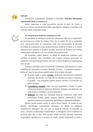 49 
Aplicaţii 
Valorifică-ţi competenţele dobândite la disciplina Metodica domeniului 
experienţial Limbă şi comunicare! 
Indică importanţa şi rolul povestirilor elevilor în orele de Limba şi 
literatura română, consacrate dezvoltării capacităţii de receptare a mesajului oral 
şi de dezvoltare a exprimării orale. 
3.6. Structurarea lecţiei de comunicare orală 
În conceperea şi realizarea lecţiilor de comunicare orală, un rol important îl 
are proiectarea pe unităţi de învăţare. Mai ales în primii doi ani ai şcolarităţii 
mici, lecţiile/activităţile de comunicare orală este recomandabil să preceadă 
activităţile de comunicare scrisă, în proiectarea pe unităţi de învăţare se va urmări 
realizarea unui echilibru al ponderii acordate sarcinilor de învăţare care solicită 
comunicarea orală faţă de cele care solicită comunicarea scrisă. 
De asemenea, cadrul didactic va trebui să urmărească realizarea unui 
echilibru al ponderii între activităţile care vizează exersarea proceselor de 
producere a mesajelor proprii faţă de cele care vizează receptarea şi reproducerea 
unor mesaje. 
Folosirea metodelor active în lecţiile de comunicare orală impune şi o nouă 
modalitate de structurare a acestora. Modelul „Evocare – Constituirea sensului – 
Reflecţie” duce la dezvoltarea gândirii critice şi la învăţare eficientă: 
 În prima etapă a lecţiei, evocare, profesorul reactualizează achiziţiile 
anterioare ale elevilor, cu scopul de a le valorifica în lecţia ce urmează a 
fi predată – este momentul captării atenţiei elevilor şi al motivării lor 
pentru învăţare. 
 Constituirea sensului, etapa cea mai importantă a lecţiei, se poate 
realiza prin demersuri inductive, deductive, analogice sau dialectice, fie 
chiar printr-o combinare a acestor demersuri. 
 Reflecţia este etapa care întregeşte lecţia de comunicare orală, oferă 
posibilitatea reluării paşilor parcurşi anterior, urmărindu-se, astfel, 
retenţia şi transferul cunoştinţelor, deprinderilor, abilităţilor dobândite. 
Meritul acestui model constă, în opinia Alinei Pamfil, „în modul în care 
permite valorificarea cunoştinţelor anterioare, în faptul că urmăreşte 
monitorizarea înţelegerii, dar, mai ales, în etapa de reflecţie: ea deschide, în 
lecţie, o durată a re-formulării, fundamentării şi reintegrării noilor conţinuturi în 
orizontul altor idei şi date. Prin această ultimă secvenţă, modelul contrazice 
recapitulările reproductive ce încheie, de regulă, lecţiile tradiţionale şi oferă o 
 