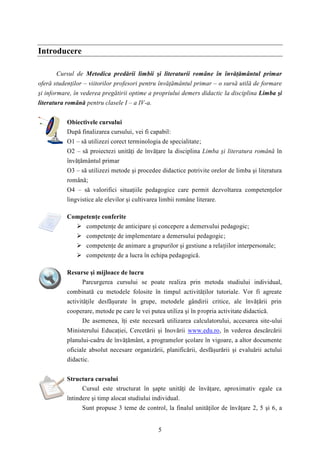 5 
Introducere 
Cursul de Metodica predării limbii şi literaturii române în învăţământul primar 
oferă studenţilor – viitorilor profesori pentru învăţământul primar – o sursă utilă de formare 
şi informare, în vederea pregătirii optime a propriului demers didactic la disciplina Limba şi 
literatura română pentru clasele I – a IV-a. 
Obiectivele cursului 
După finalizarea cursului, vei fi capabil: 
O1 – să utilizezi corect terminologia de specialitate; 
O2 – să proiectezi unităţi de învăţare la disciplina Limba şi literatura română în 
învăţământul primar 
O3 – să utilizezi metode şi procedee didactice potrivite orelor de limba şi literatura 
română; 
O4 – să valorifici situaţiile pedagogice care permit dezvoltarea competenţelor 
lingvistice ale elevilor şi cultivarea limbii române literare. 
Competenţe conferite 
 competenţe de anticipare şi concepere a demersului pedagogic; 
 competenţe de implementare a demersului pedagogic; 
 competenţe de animare a grupurilor şi gestiune a relaţiilor interpersonale; 
 competenţe de a lucra în echipa pedagogică. 
Resurse şi mijloace de lucru 
Parcurgerea cursului se poate realiza prin metoda studiului individual, 
combinată cu metodele folosite în timpul activităţilor tutoriale. Vor fi agreate 
activităţile desfăşurate în grupe, metodele gândirii critice, ale învăţării prin 
cooperare, metode pe care le vei putea utiliza şi în propria activitate didactică. 
De asemenea, îţi este necesară utilizarea calculatorului, accesarea site-ului 
Ministerului Educaţiei, Cercetării şi Inovării www.edu.ro, în vederea descărcării 
planului-cadru de învăţământ, a programelor şcolare în vigoare, a altor documente 
oficiale absolut necesare organizării, planificării, desfăşurării şi evaluării actului 
didactic. 
Structura cursului 
Cursul este structurat în şapte unităţi de învăţare, aproximativ egale ca 
întindere şi timp alocat studiului individual. 
Sunt propuse 3 teme de control, la finalul unităţilor de învăţare 2, 5 şi 6, a 
 