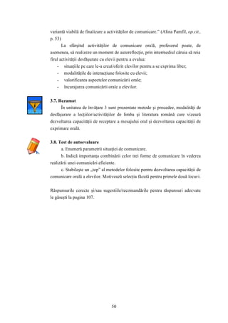 variantă viabilă de finalizare a activităţilor de comunicare.” (Alina Pamfil, op.cit., 
p. 53) 
La sfârşitul activităţilor de comunicare orală, profesorul poate, de 
asemenea, să realizeze un moment de autoreflecţie, prin intermediul căruia să reia 
firul activităţii desfăşurate cu elevii pentru a evalua: 
- situaţiile pe care le-a creat/oferit elevilor pentru a se exprima liber; 
- modalităţile de interacţiune folosite cu elevii; 
- valorificarea aspectelor comunicării orale; 
- încurajarea comunicării orale a elevilor. 
50 
3.7. Rezumat 
În unitatea de învăţare 3 sunt prezentate metode şi procedee, modalităţi de 
desfăşurare a lecţiilor/activităţilor de limba şi literatura română care vizează 
dezvoltarea capacităţii de receptare a mesajului oral şi dezvoltarea capacităţii de 
exprimare orală. 
3.8. Test de autoevaluare 
a. Enumeră parametrii situaţiei de comunicare. 
b. Indică importanţa combinării celor trei forme de comunicare în vederea 
realizării unei comunicări eficiente. 
c. Stabileşte un „top” al metodelor folosite pentru dezvoltarea capacităţii de 
comunicare orală a elevilor. Motivează selecţia făcută pentru primele două locuri. 
Răspunsurile corecte şi/sau sugestiile/recomandările pentru răspunsuri adecvate 
le găseşti la pagina 107. 
 