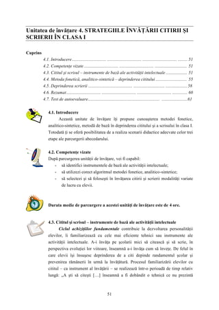 Unitatea de învăţare 4. STRATEGIILE ÎNVĂŢĂRII CITIRII ŞI 
SCRIERII ÎN CLASA I 
51 
Cuprins 
4.1. Introducere................................ ................................ ................................ ......... 51 
4.2. Competenţe vizate ................................ ................................ .............................. 51 
4.3. Cititul şi scrisul – instrumente de bază ale activităţii intelectuale .................... 51 
4.4. Metoda fonetică, analitico-sintetică – deprinderea cititului ............................. 55 
4.5. Deprinderea scrierii ......................................... ............................. .................... 58 
4.6. Rezumat................................ ................................ ................................ .............. 60 
4.7. Test de autoevaluare................................................................... ........................61 
4.1. Introducere 
Această unitate de învăţare îţi propune cunoaşterea metodei fonetice, 
analitico-sintetice, metodă de bază în deprinderea cititului şi a scrisului în clasa I. 
Totodată ţi se oferă posibilitatea de a realiza scenarii didactice adecvate celor trei 
etape ale parcurgerii abecedarului. 
4.2. Competenţe vizate 
După parcurgerea unităţii de învăţare, vei fi capabil: 
- să identifici instrumentele de bază ale activităţii intelectuale; 
- să utilizezi corect algoritmul metodei fonetice, analitico-sintetice; 
- să selectezi şi să foloseşti în învăţarea citirii şi scrierii modalităţi variate 
de lucru cu elevii. 
Durata medie de parcurgere a acestei unităţi de învăţare este de 4 ore. 
4.3. Cititul şi scrisul – instrumente de bază ale activităţii intelectuale 
Ciclul achiziţiilor fundamentale contribuie la dezvoltarea personalităţii 
elevilor, îi familiarizează cu cele mai eficiente tehnici sau instrumente ale 
activităţii intelectuale. A-i învăţa pe şcolarii mici să citească şi să scrie, în 
perspectiva evoluţiei lor viitoare, înseamnă a-i învăţa cum să înveţe. De felul în 
care elevii îşi însuşesc deprinderea de a citi depinde randamentul şcolar şi 
prevenirea rămânerii în urmă la învăţătură. Procesul familiarizării elevilor cu 
cititul – ca instrument al învăţării – se realizează într-o perioadă de timp relativ 
lungă: „A şti să citeşti […] înseamnă a fi dobândit o tehnică ce nu prezintă 
 