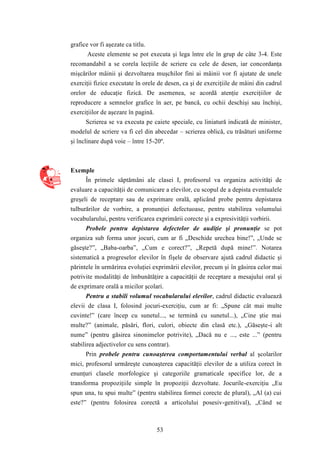 53 
grafice vor fi aşezate ca titlu. 
Aceste elemente se pot executa şi lega între ele în grup de câte 3-4. Este 
recomandabil a se corela lecţiile de scriere cu cele de desen, iar concordanţa 
mişcărilor mâinii şi dezvoltarea muşchilor fini ai mâinii vor fi ajutate de unele 
exerciţii fizice executate în orele de desen, ca şi de exerciţiile de mâini din cadrul 
orelor de educaţie fizică. De asemenea, se acordă atenţie exerciţiilor de 
reproducere a semnelor grafice în aer, pe bancă, cu ochii deschişi sau închişi, 
exerciţiilor de aşezare în pagină. 
Scrierea se va executa pe caiete speciale, cu liniatură indicată de minister, 
modelul de scriere va fi cel din abecedar – scrierea oblică, cu trăsături uniforme 
şi înclinare după voie – între 15-20º. 
Exemple 
În primele săptămâni ale clasei I, profesorul va organiza activităţi de 
evaluare a capacităţii de comunicare a elevilor, cu scopul de a depista eventualele 
greşeli de receptare sau de exprimare orală, aplicând probe pentru depistarea 
tulburărilor de vorbire, a pronunţiei defectuoase, pentru stabilirea volumului 
vocabularului, pentru verificarea exprimării corecte şi a expresivităţii vorbirii. 
Probele pentru depistarea defectelor de audiţie şi pronunţie se pot 
organiza sub forma unor jocuri, cum ar fi „Deschide urechea bine!”, „Unde se 
găseşte?”, „Baba-oarba”, „Cum e corect?”, „Repetă după mine!”. Notarea 
sistematică a progreselor elevilor în fişele de observare ajută cadrul didactic şi 
părintele în urmărirea evoluţiei exprimării elevilor, precum şi în găsirea celor mai 
potrivite modalităţi de îmbunătăţire a capacităţii de receptare a mesajului oral şi 
de exprimare orală a micilor şcolari. 
Pentru a stabili volumul vocabularului elevilor, cadrul didactic evaluează 
elevii de clasa I, folosind jocuri-exerciţiu, cum ar fi: „Spune cât mai multe 
cuvinte!” (care încep cu sunetul..., se termină cu sunetul...), „Cine ştie mai 
multe?” (animale, păsări, flori, culori, obiecte din clasă etc.), „Găseşte-i alt 
nume” (pentru găsirea sinonimelor potrivite), „Dacă nu e ..., este ...” (pentru 
stabilirea adjectivelor cu sens contrar). 
Prin probele pentru cunoaşterea comportamentului verbal al şcolarilor 
mici, profesorul urmăreşte cunoaşterea capacităţii elevilor de a utiliza corect în 
enunţuri clasele morfologice şi categoriile gramaticale specifice lor, de a 
transforma propoziţiile simple în propoziţii dezvoltate. Jocurile-exerciţiu „Eu 
spun una, tu spui multe” (pentru stabilirea formei corecte de plural), „Al (a) cui 
este?” (pentru folosirea corectă a articolului posesiv-genitival), „Când se 
 