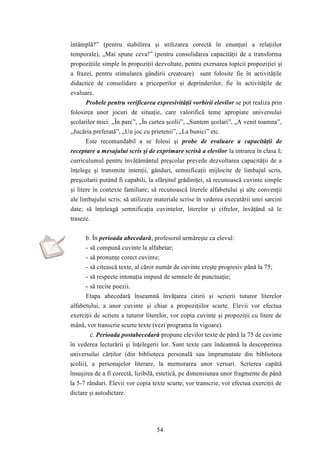 întâmplă?” (pentru stabilirea şi utilizarea corectă în enunţuri a relaţiilor 
temporale), „Mai spune ceva!” (pentru consolidarea capacităţii de a transforma 
propoziţiile simple în propoziţii dezvoltate, pentru exersarea topicii propoziţiei şi 
a frazei, pentru stimularea gândirii creatoare) sunt folosite fie în activităţile 
didactice de consolidare a priceperilor şi deprinderilor, fie în activităţile de 
evaluare. 
Probele pentru verificarea expresivităţii vorbirii elevilor se pot realiza prin 
folosirea unor jocuri de situaţie, care valorifică teme apropiate universului 
şcolarilor mici: „În parc”, „În curtea şcolii”, „Suntem şcolari”, „A venit toamna”, 
„Jucăria preferată”, „Un joc cu prietenii”, „La bunici” etc. 
Este recomandabil a se folosi şi probe de evaluare a capacităţii de 
receptare a mesajului scris şi de exprimare scrisă a elevilor la intrarea în clasa I; 
curriculumul pentru învăţământul preşcolar prevede dezvoltarea capacităţii de a 
înţelege şi transmite intenţii, gânduri, semnificaţii mijlocite de limbajul scris, 
preşcolarii putând fi capabili, la sfârşitul grădiniţei, să recunoască cuvinte simple 
şi litere în contexte familiare; să recunoască literele alfabetului şi alte convenţii 
ale limbajului scris; să utilizeze materiale scrise în vederea executării unei sarcini 
date; să înţeleagă semnificaţia cuvintelor, literelor şi cifrelor, învăţând să le 
traseze. 
b. În perioada abecedară, profesorul urmăreşte ca elevul: 
- să compună cuvinte la alfabetar; 
- să pronunţe corect cuvinte; 
- să citească texte, al căror număr de cuvinte creşte progresiv până la 75; 
- să respecte intonaţia impusă de semnele de punctuaţie; 
- să recite poezii. 
Etapa abecedară înseamnă învăţarea citirii şi scrierii tuturor literelor 
alfabetului, a unor cuvinte şi chiar a propoziţiilor scurte. Elevii vor efectua 
exerciţii de scriere a tuturor literelor, vor copia cuvinte şi propoziţii cu litere de 
mână, vor transcrie scurte texte (vezi programa în vigoare). 
c. Perioada postabecedară propune elevilor texte de până la 75 de cuvinte 
în vederea lecturării şi înţelegerii lor. Sunt texte care îndeamnă la descoperirea 
universului cărţilor (din biblioteca personală sau împrumutate din biblioteca 
şcolii), a personajelor literare, la memorarea unor versuri. Scrierea capătă 
însuşirea de a fi corectă, lizibilă, estetică, pe dimensiunea unor fragmente de până 
la 5-7 rânduri. Elevii vor copia texte scurte, vor transcrie, vor efectua exerciţii de 
dictare şi autodictare. 
54 
 