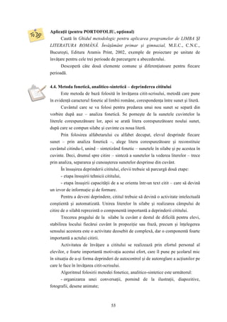 Aplicaţii (pentru PORTOFOLIU, opţional) 
Caută în Ghidul metodologic pentru aplicarea programelor de LIMBA ŞI 
LITERATURA ROMÂNĂ. Învăţământ primar şi gimnazial, M.E.C., C.N.C., 
Bucureşti, Editura Aramis Print, 2002, exemple de proiectare pe unitate de 
învăţare pentru cele trei perioade de parcurgere a abecedarului. 
Descoperă câte două elemente comune şi diferenţiatoare pentru fiecare 
55 
perioadă. 
4.4. Metoda fonetică, analitico-sintetică – deprinderea cititului 
Este metoda de bază folosită în învăţarea citit-scrisului, metodă care pune 
în evidenţă caracterul fonetic al limbii române, corespondenţa între sunet şi literă. 
Cuvântul care se va folosi pentru predarea unui nou sunet se separă din 
vorbire după auz – analiza fonetică. Se porneşte de la sunetele cuvintelor la 
literele corespunzătoare lor, apoi se arată litera corespunzătoare noului sunet, 
după care se compun silabe şi cuvinte cu noua literă. 
Prin folosirea alfabetarului cu alfabet decupat, elevul desprinde fiecare 
sunet – prin analiza fonetică –, alege litera corespunzătoare şi reconstituie 
cuvântul citindu-l, unind – sintetizând fonetic – sunetele în silabe şi pe acestea în 
cuvinte. Deci, drumul spre citire – sinteză a sunetelor la vederea literelor – trece 
prin analiza, separarea şi cunoaşterea sunetelor desprinse din cuvânt. 
În însuşirea deprinderii cititului, elevii trebuie să parcurgă două etape: 
- etapa însuşirii tehnicii cititului, 
- etapa însuşirii capacităţii de a se orienta într-un text citit – care să devină 
un izvor de informaţie şi de formare. 
Pentru a deveni deprindere, cititul trebuie să devină o activitate intelectuală 
conştientă şi automatizată. Unirea literelor în silabe şi realizarea câmpului de 
citire de o silabă reprezintă o componentă importantă a deprinderii cititului. 
Trecerea pragului de la silabe la cuvânt e destul de dificilă pentru elevi, 
stabilirea locului fiecărui cuvânt în propoziţie sau frază, precum şi înţelegerea 
sensului acestora este o activitate deosebit de complexă, dar o componentă foarte 
importantă a actului citirii. 
Activitatea de învăţare a cititului se realizează prin efortul personal al 
elevilor, e foarte importantă motivaţia acestui efort, care îl pune pe şcolarul mic 
în situaţia de a-şi forma deprinderi de autocontrol şi de autoreglare a acţiunilor pe 
care le face în învăţarea citit-scrisului. 
Algoritmul folosirii metodei fonetice, analitico-sintetice este următorul: 
- organizarea unei conversaţii, pornind de la ilustraţii, diapozitive, 
fotografii, desene animate; 
 