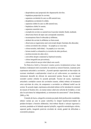 - desprinderea unei propoziţii din răspunsurile elevilor; 
- împărţirea propoziţiei în cuvinte; 
- separarea cuvântului în care se află sunetul nou; 
- despărţirea cuvântului în silabe; 
- separarea silabei în care se află sunetul nou; 
- împărţirea silabei în sunete; 
- separarea sunetului nou; 
- exemple de cuvinte cu sunetul nou în poziţie iniţială, finală, mediană; 
- observarea literei de tipar care corespunde sunetului; 
- recunoaşterea litere în abecedar şi alfabetar; 
- alcătuiri de cuvinte la alfabetar cu litera nouă; 
- observarea şi organizarea unei conversaţii despre ilustraţia din abecedar; 
- citirea cuvintelor din coloane – în şoaptă şi cu voce tare; 
- citirea textului, individual, - în şoaptă şi cu voce tare; 
- lectura model a coloanelor şi a textului de către profesor; 
- recitirea textului de către elevi; 
- convorbire despre conţinutul şi înţelesul textului; 
- citirea integrală (sau povestirea); 
- citirea selectivă sau pe roluri (dacă este cazul). 
În Didactica limbii şi literaturii române pentru învăţământul primar, Ioan 
Şerdean evidenţiază rolul exerciţiilor de analiză şi sinteză fonetică, susţinute prin 
exprimarea articulată a cuvintelor: „Această operaţie reprezintă un bun mijloc de 
exersare simultană a analizatorului vizual cu cel verbo-motor; ea constituie un 
instrument deosebit de eficient de autocontrol pentru fiecare elev în timpul 
exersării actului cititului în această perioadă. Tocmai de aceea, exprimarea 
articulată a unităţilor sonore ale cuvintelor (sunete, silabe) trebuie să însoţească 
orice activitate de citire, de compunere a cuvintelor cu alfabetul mobil sau de 
scriere. În această etapă, exprimarea articulată trebuie să fie introdusă în sistemul 
de muncă al fiecărui elev, nu numai atunci când este solicitat de învăţător, ci mai 
ales în activitatea lui independentă, ca instrument de autocontrol.” (Ioan Şerdean, 
2008, p. 94) 
Caietele de lucru, culegerile existente pe piaţă oferă profesorului modalităţi, 
tehnici variate pe care le poate valorifica în timpul lecţiilor/activităţilor de 
predare-învăţare a literelor alfabetului, însă trebuie făcută o selecţie riguroasă a 
acestora, punându-se în balanţă suportul ştiinţific, sugestiile metodologice oferite, 
aspectul grafic, imaginile potrivite nivelului de vârstă, gradul de dificultate a 
exerciţiilor propuse. 
56 
 
